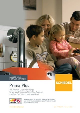 www.schiedel.com/uk
80-300mm Diameter Range
Single Wall Stainless Steel Flue Systems
for Gas, Oil, Wood and Solid Fuel
Prima Plus
DON'T FORGET TO REGISTER YOUR INSTALLATIONS
AND START EARNING SCHIEDEL INSTALLER REWARDS
See inside for more details
EARN SCHIEDEL
INSTALLER REWARDS!
SAP - 940002641 - February 2023
 
