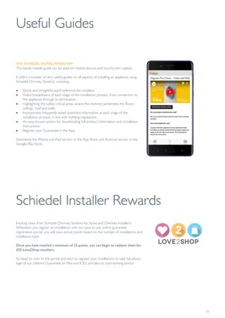 15
Useful Guides
THE SCHIEDEL INSTALLATION APP
This handy mobile guide can be used on mobile devices and touchscreen tablets.
It offers a number of very useful guides on all aspects of installing an appliance using
Schiedel Chimney Systems, including:
• Quick and straightforward reference for installers.
• Video breakdowns of each stage of the installation process, from connection to
the appliance through to termination.
• Highlighting the safety critical areas where the chimney penetrates the floors,
ceilings, roof and walls.
• Incorporates frequently asked questions information at each stage of the
installation process, in line with building regulations.
• An easy-to-use system for downloading full product information and installation
instructions.
• Register your Guarantee in the App.
Download the iPhone and iPad version in the App Store and Android version in the
Google Play Store.
Schiedel Installer Rewards
Exciting news from Schiedel Chimney Systems for Stove and Chimney Installers!
Whenever you register an installation with our easy to use, online guarantee
registration portal, you will now accrue points based on the number of installations and
installation type.
Once you have reached a minimum of 25 points, you can begin to redeem them for
£25 Love2Shop vouchers.
So head on over to the portal and start to register your installations to take full advan-
tage of our Lifetime Guarantee on Flex and ICID, and also to start earning points!
 