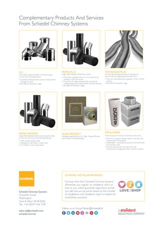 Complementary Products And Services
From Schiedel Chimney Systems
ICS
Twin Wall Insulated System Chimney for gas,
oil and multi-fuel applications.
TECNOFLEX PLUS
For relining existing chimneys to take gas, oil,
wood, multi-fuel appliances and open fires.
PRIMA SMOOTH
Single Wall Stainless Steel Connecting Flue Pipe
for use on wood and multi-fuel applications.
IGNIS-PROTECT
Designed specifically for Air Tight, Energy Efficient
and Timber Framed Buildings
• Capillary break prevents moisture being drawn
through the joint
• 80-300mm Diameter range
• 316L Grade stainless steel
• Available in matt black or steel finish
• 125-200mm internal diameters
• Twin skin TecnoFlex Plus available in 316L or 904L
options
• 80-300mm Diameter range
Schiedel Chimney Systems
Crowther Estate
Washington
Tyne & Wear NE38 0AQ
Tel. +44 (0)191 416 1150
sales.uk@schiedel.com
schiedel.com/uk
DM & LINERS
Pumice System Chimneys, Firechests and Liners.
• Pumice is a natural insulator, able to maintain the
temperature of flue gases
• Lightweight – allowing one person to lift and build
the chimney units
• Pumice expands and contracts less with
temperature change than other chimney systems.
PRIMA PLUS
Single Wall Stainless Steel Flue System
• Prima Plus available 0.6mm or 1mm options for
domestic multi-fuel stoves
• Prima Plus for large residential & commercial
condensing gas & oil appliances & chimney relining
• 80-300mm Diameter range
Follow us on Social Media @SchiedelUK
SCHIEDEL INSTALLER REWARDS
Exciting news from Schiedel Chimney Systems!
Whenever you register an installation with our
easy to use, online guarantee registration portal,
you will now accrue points based on the number
of installations and installation type to redeem for
Love2Shop vouchers!
 