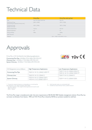 3
Technical Data
Prima Plus Prima Plus with Lip Seal
Fuel Gas, Oil, Wood, Solid Fuel Gas, Oil
Continuous Firing
(Connecting Flue Pipe & Chimney Liner)
600˚C (T600) 200˚C (T200)
Continuous Firing
(System Chimney)
450˚C (T450) 200˚C (T200)
Soot Fire Restistance Yes (G) No (O)
Mode of Operation N1 P1
Pressure Rating 40Pa 200Pa
Wall Thickness 0.6mm
Material 316L : 1.4404 : X2CrNiMo 17-12-2
CE Designations are as follows:- High Temperature Applications Low Temperature Applications
Connecting Flue Pipe T600 N1 W V2 L50060 G400 M*
T200 P1 W V2 L50060 O200 M*
T200 N1 W V2 L50060 O200 M*
Chimney Liner T600 N1 W V2 L50060 G T200 P1 W V2 L50060 O
System Chimney
T450 N1 W V2 L50060 G50**
T450 N1 D V2 L50060 G50***
T200 P1 W V2 L50060 O200
Approvals
Prima Plus is CE Certified for the following applications:-
Connecting Flue Pipe -EN1856-2TÜV 0036 CPR 9195 017
Chimney Liner - EN1856-2 TÜV 0036 CPR 9195 019
System Chimney - EN1856-1 TÜV 0036 CPR 9195 018
The Prima Plus range is manufactured under the strict requirements of BS EN ISO 9001 Quality management scheme. Prima Plus has
corrosion certification from Gastec, MPA and TÜV. Prima Plus is listed by HETAS as a product suitable for solid fuel.
* M stands for measured distance to combustibles on a connecting flue 			
pipe application in the range of diameters Ø150-Ø200
For other diameters in the range the following distances should be used:
Ø80-125 =375mm
Ø130 = 390mm
** Used internally inside a non combustible shaft
*** Insulated and used internally inside a suitable enclosure
 