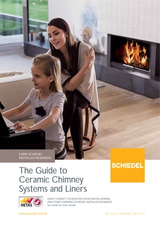 www.schiedel.com/uk
The Guide to
Ceramic Chimney
Systems and Liners
SAP Issue 6 | 940002991 | April 2019
DON'T FORGET TO REGISTER YOUR INSTALLATIONS
AND START EARNING SCHIEDEL INSTALLER REWARDS
See inside for more details
EARN SCHIEDEL
INSTALLER REWARDS!
 