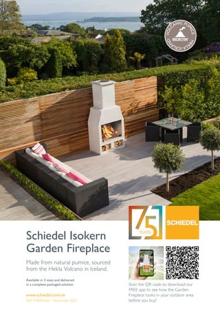 www.schiedel.com/uk
Schiedel Isokern
Garden Fireplace
Available in 3 sizes and delivered
in a complete packaged solution.
Made from natural pumice, sourced
from the Hekla Volcano in Iceland.
SAP 940003464 - November 2021
Scan the QR code to download our
FREE app to see how the Garden
Fireplace looks in your outdoor area
before you buy!
V
O
L
CANIC PU
M
I
C
E
H
E
K
L
A
I
C
E
L
A
N
D
 