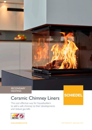 www.schiedel.com/uk
Ceramic Chimney Liners
SAP 940003679 - September 2022
The cost effective way for housebuilders
to add a safe chimney to their developments
and reduce gas bills
SECONDARY
HEATING
 
