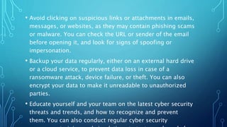 • Avoid clicking on suspicious links or attachments in emails,
messages, or websites, as they may contain phishing scams
or malware. You can check the URL or sender of the email
before opening it, and look for signs of spoofing or
impersonation.
• Backup your data regularly, either on an external hard drive
or a cloud service, to prevent data loss in case of a
ransomware attack, device failure, or theft. You can also
encrypt your data to make it unreadable to unauthorized
parties.
• Educate yourself and your team on the latest cyber security
threats and trends, and how to recognize and prevent
them. You can also conduct regular cyber security
 