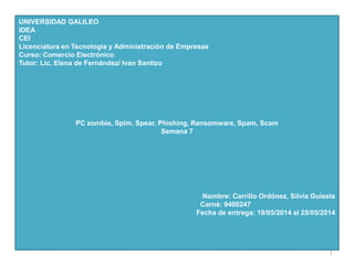 UNIVERSIDAD GALILEO
IDEA
CEI
Licenciatura en Tecnología y Administración de Empresas
Curso: Comercio Electrónico
Tutor: Lic. Elena de Fernández/ Ivan Santizo
PC zombie, Spim, Spear, Phishing, Ransomware, Spam, Scam
Semana 7
Nombre: Carrillo Ordónez, Silvia Guisela
Carné: 9400247
Fecha de entrega: 19/05/2014 al 25/05/2014
1
 