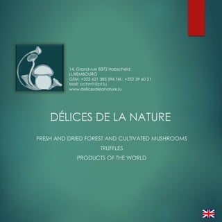 DÉLICES DE LA NATURE
FRESH AND DRIED FOREST AND CULTIVATED MUSHROOMS
TRUFFLES
PRODUCTS OF THE WORLD
14, Grand-rue 8372 Hobscheid
LUXEMBOURG
GSM: +352 621 385 596 Tél.: +352 39 60 21
Mail: sschmit@pt.lu
www.delicesdelanature.lu
 