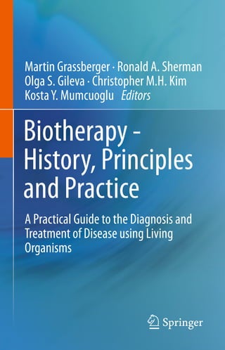 Biotherapy -
History, Principles
and Practice
Martin Grassberger · Ronald A. Sherman
Olga S. Gileva · Christopher M.H. Kim
KostaY. Mumcuoglu Editors
A Practical Guide to the Diagnosis and
Treatment of Disease using Living
Organisms
 