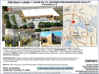 FOR SALE or LEASE +/- 62,000 SQ. FT. DISTRIBUTION-WAREHOUSE FACILITY
                                                                                                         JACKSONVILLE, FL




                                                                                                                                                                                                              JAXPORT



                                                                                                            Busch Dr
                                             +/- 57,000 sq. ft. warehouse/shop                                     +/- 2,500 sq. ft. office                                                    JAXPORT
                                                  25 ft. clear ceiling height
      3 phase, 4,000 amps,
            480 volts




LOCATION: 9400 Busch Drive, Jacksonville, FL; at the NW corner of Busch Drive and Gun Club Road. LAND: +/-6.9 acres;
+/- 670’x +/- 448’ w/+/- 2.5 acre expansion area at North end of bldg for +/- 40,000 sf. IMPROVEMENTS: +/- 2,500 sf office build out,
+/- 2,500 sf mezzanine storage, +/- 57,000 sf warehouse/shop, 9 dock drs, 2 ramps/OH drs, +/- 25’ ceiling height; sprinkler system,
+125 parking. ZONING: Industrial Light (IL) UTILITIES: City Water and sewer; JEA electric - 3 phase, 4,000 amps, 480 volts. Active
CSX rail spur to property.

CONDITIONS/USE: Property is excellent condition; 4 year old roof. Excellent facility for service, distribution-warehouse use.
Full manufacturing infrastructure available w/elec distribution panels throughout, quality control shop area(s) and parking
(+125) for double shifts.                                                                                                                                                                                      CONTACT:
NEAR TO: I-295, JIA and I-95, JAXPORT Blount Island & Talleyrand terminals and Downtown Jacksonville.                                                                                                           Michael J Canella
                                                                                                                                                                                                          Commercial R.E. Broker
PRICE: $2,998,000.00                                                                           4 miles West of Blount Island and JAXPORT                                                                    Mobile (904) 382-3274
LEASE RATE: $3.95/SQ. FT. (NNN)                                                                                                                                                                                 Off (904) 363-1954
All information furnished in regard to property, for sale, lease or investment, was obtained from sources we consider reliable, but no warranty or representation is made as to the accuracy
                                                                                                                                                                                                  Michael@CanellaCommercial.com
thereof and should not be relied upon, and the same is submitted subject to errors, omissions, change of price, prior sale and/or withdrawal without notice.                                          www.canellacommercial.com
 