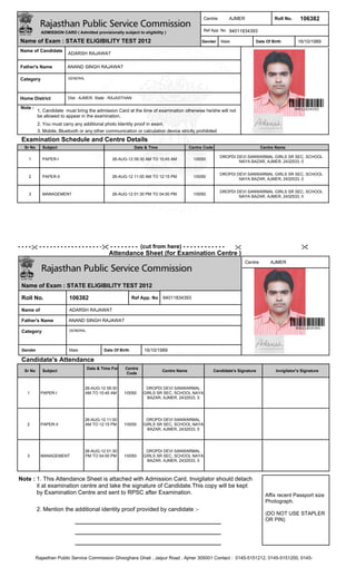 Centre         AJMER                  Roll No.     106382
                                                                                                Ref App. No 94011834393
             ADMISSION CARD ( Admitted provisionally subject to eligibility )

 Name of Exam : STATE ELIGIBILITY TEST 2012                                                     Gender     Male             Date Of Birth        16/10/1989
 Name of Candidate
                          ADARSH RAJAWAT

 Father's Name            ANAND SINGH RAJAWAT

 Category                 GENERAL




 Home District            Dist : AJMER, State : RAJASTHAN

 Note :
           1. Candidate must bring the admission Card at the time of examination otherwise he/she will not
           be allowed to appear in the examination.
           2. You must carry any additional photo Identity proof in exam.
           3. Mobile, Bluetooth or any other communication or calculation device strictly prohibited
 Examination Schedule and Centre Details
   Sr No      Subject                                         Date & Time                 Centre Code                           Centre Name

                                                                                                           DROPDI DEVI SANWARMAL GIRLS SR SEC, SCHOOL
     1        PAPER-I                            26-AUG-12 09:30 AM TO 10:45 AM             1/0050
                                                                                                                   NAYA BAZAR, AJMER, 2432533, 0


                                                                                                           DROPDI DEVI SANWARMAL GIRLS SR SEC, SCHOOL
     2        PAPER-II                           26-AUG-12 11:00 AM TO 12:15 PM             1/0050
                                                                                                                   NAYA BAZAR, AJMER, 2432533, 0


                                                                                                           DROPDI DEVI SANWARMAL GIRLS SR SEC, SCHOOL
     3        MANAGEMENT                         26-AUG-12 01:30 PM TO 04:00 PM             1/0050
                                                                                                                   NAYA BAZAR, AJMER, 2432533, 0




- - - - - - - - - - - - - - - - - - - - - - - - - - - - - - - - - - (cut from here) - - - - - - - - - - - -
                                               Attendance Sheet (for Examination Centre )
                                                                                                                       Centre       AJMER




 Name of Exam : STATE ELIGIBILITY TEST 2012

 Roll No.                  106382                            Ref App. No    94011834393

 Name of                   ADARSH RAJAWAT

 Father's Name             ANAND SINGH RAJAWAT

 Category                  GENERAL




 Gender                    Male              Date Of Birth        16/10/1989

 Candidate's Attendance
                                     Date & Time For    Centre
   Sr No      Subject                                                       Centre Name                 Candidate's Signature         Invigilator's Signature
                                                        Code


                                    26-AUG-12 09:30                DROPDI DEVI SANWARMAL
    1        PAPER-I                AM TO 10:45 AM     1/0050     GIRLS SR SEC, SCHOOL NAYA
                                                                    BAZAR, AJMER, 2432533, 0




                                    26-AUG-12 11:00                DROPDI DEVI SANWARMAL
    2        PAPER-II               AM TO 12:15 PM     1/0050     GIRLS SR SEC, SCHOOL NAYA
                                                                    BAZAR, AJMER, 2432533, 0




                                    26-AUG-12 01:30                DROPDI DEVI SANWARMAL
    3        MANAGEMENT             PM TO 04:00 PM     1/0050     GIRLS SR SEC, SCHOOL NAYA
                                                                    BAZAR, AJMER, 2432533, 0



Note : 1. This Attendance Sheet is attached with Admission Card. Invigilator should detach
       it at examination centre and take the signature of Candidate.This copy will be kept
       by Examination Centre and sent to RPSC after Examination.                                                                  Affix recent Passport size
                                                                                                                                  Photograph.
           2. Mention the additional identity proof provided by candidate :-
                                                                                                                                  (DO NOT USE STAPLER
                                                                                                                                  OR PIN)




           Rajasthan Public Service Commission Ghooghara Ghati , Jaipur Road , Ajmer 305001 Contact : 0145-5151212, 0145-5151200, 0145-
 