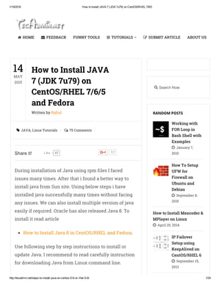 1/19/2016 How to Install JAVA 7 (JDK 7u79) on CentOS/RHEL 7/6/5
http://tecadmin.net/steps­to­install­java­on­centos­5­6­or­rhel­5­6/ 1/24
JAVA, Linux Tutorials 75 Comments
During installation of Java using rpm files I faced
issues many times. After that i found a better way to
install java from Sun site. Using below steps i have
installed java successfully many times without facing
any issues. We can also install multiple version of java
easily if required. Oracle has also released Java 8. To
install it read article
How to Install Java 8 in CentOS/RHEL and Fedora.
Use following step by step instructions to install or
update Java. I recommend to read carefully instruction
for downloading Java from Linux command line.
14
MAY
2015
How to Install JAVA
7 (JDK 7u79) on
CentOS/RHEL 7/6/5
and Fedora
Written by Rahul
 
Share it! 47Like 17
Search Now
Working with
FOR Loop in
Bash Shell with
Examples
January 7,
2015
How To Setup
UFW for
Firewall on
Ubuntu and
Debian
September 8,
2015
How to Install Mencoder &
MPlayer on Linux
April 25, 2014
IP Failover
Setup using
KeepAlived on
CentOS/RHEL 6
September 19,
2013
RANDOM POSTS




HOME FEEDBACK FUNNY TOOLS TUTORIALS SUBMIT ARTICLE ABOUT US
 