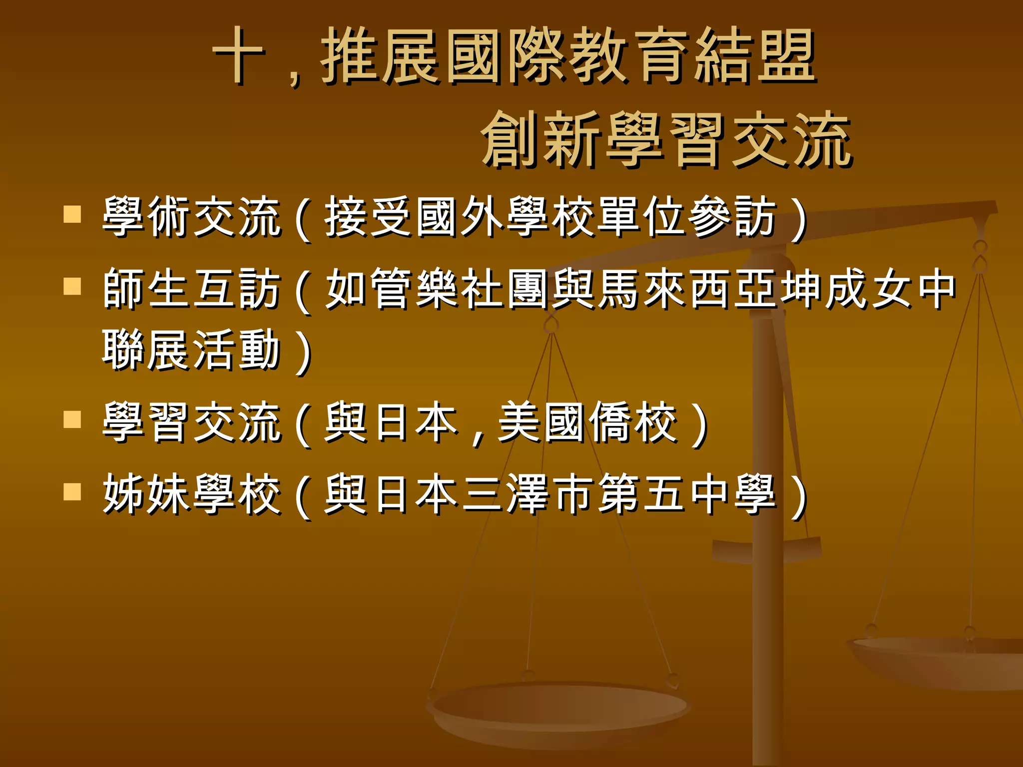 十 , 推展國際教育結盟   創新學習交流 學術交流 ( 接受國外學校單位參訪 ) 師生互訪 ( 如管樂社團與馬來西亞坤成女中聯展活動 ) 學習交流 ( 與日本 , 美國僑校 ) 姊妹學校 ( 與日本三澤市第五中學 ) 