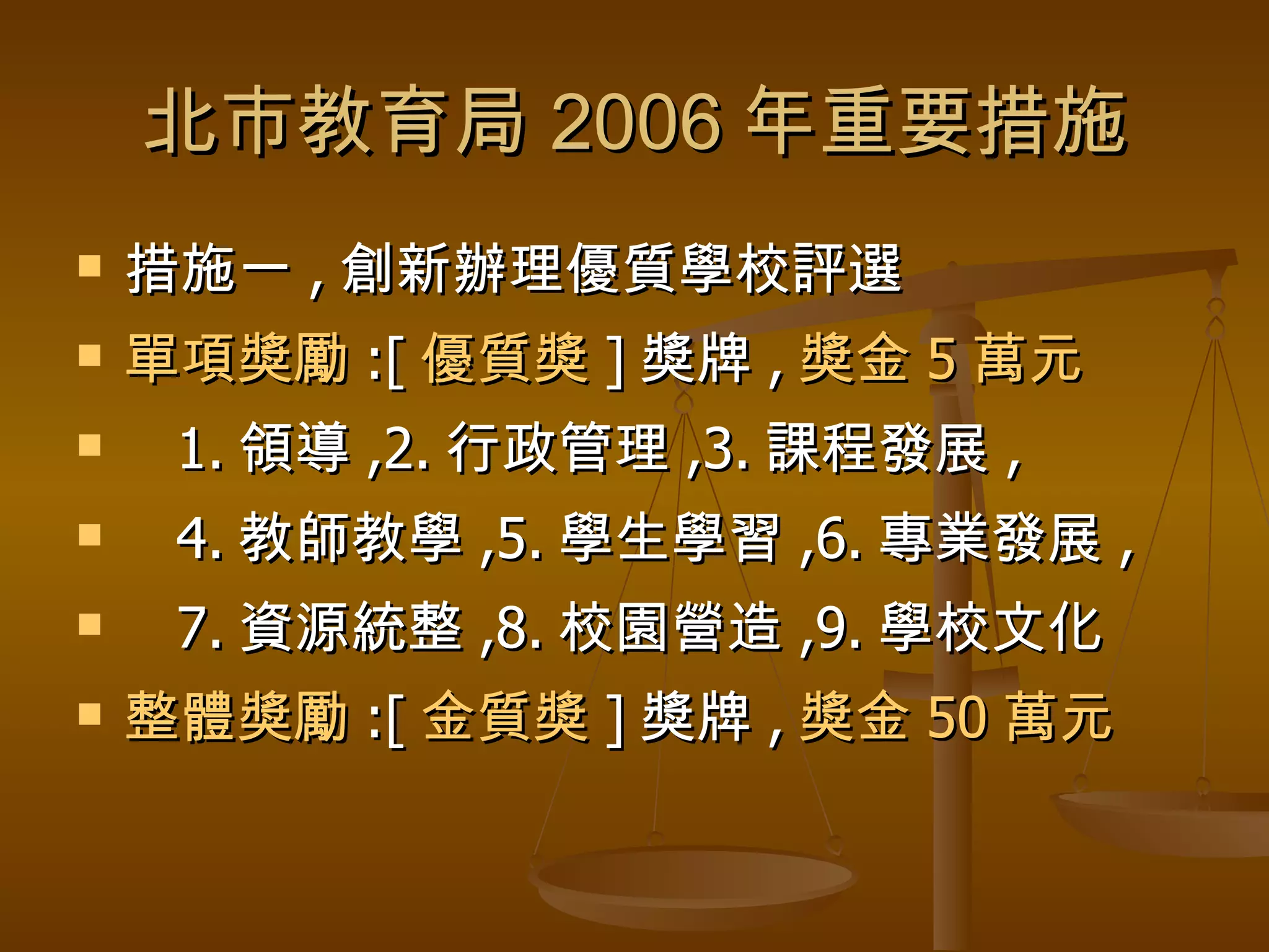 北市教育局 2006 年重要措施 措施一 , 創新辦理優質學校評選 單項獎勵 :[ 優質獎 ] 獎牌 , 獎金 5 萬元 1. 領導 ,2. 行政管理 ,3. 課程發展 , 4. 教師教學 ,5. 學生學習 ,6. 專業發展 , 7. 資源統整 ,8. 校園營造 ,9. 學校文化 整體獎勵 :[ 金質獎 ] 獎牌 , 獎金 50 萬元 