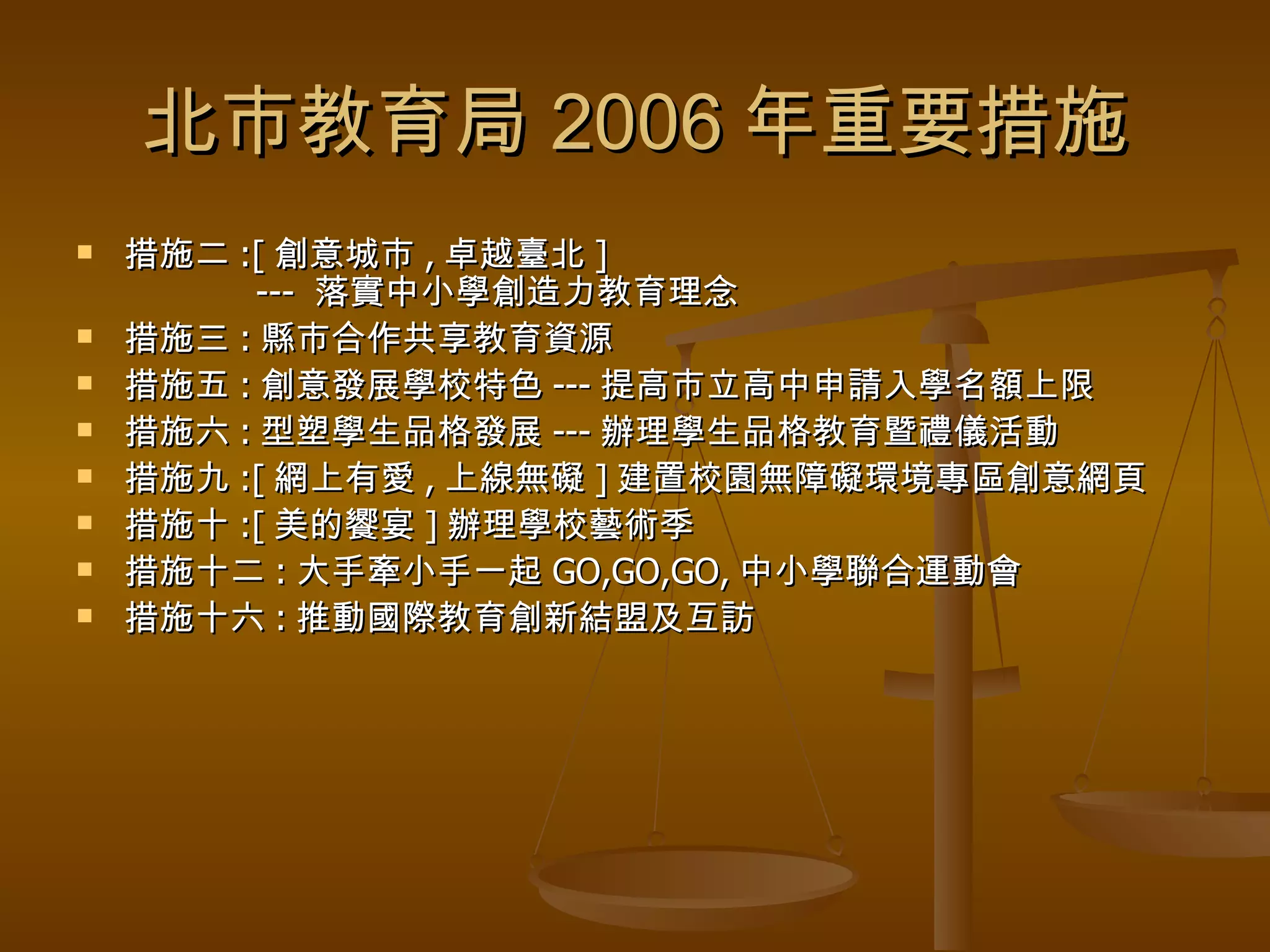 北市教育局 2006 年重要措施 措施二 :[ 創意城市 , 卓越臺北 ]   ---  落實中小學創造力教育理念 措施三 : 縣市合作共享教育資源 措施五 : 創意發展學校特色 --- 提高市立高中申請入學名額上限 措施六 : 型塑學生品格發展 --- 辦理學生品格教育暨禮儀活動 措施九 :[ 網上有愛 , 上線無礙 ] 建置校園無障礙環境專區創意網頁 措施十 :[ 美的饗宴 ] 辦理學校藝術季 措施十二 : 大手牽小手一起 GO,GO,GO, 中小學聯合運動會 措施十六 : 推動國際教育創新結盟及互訪 
