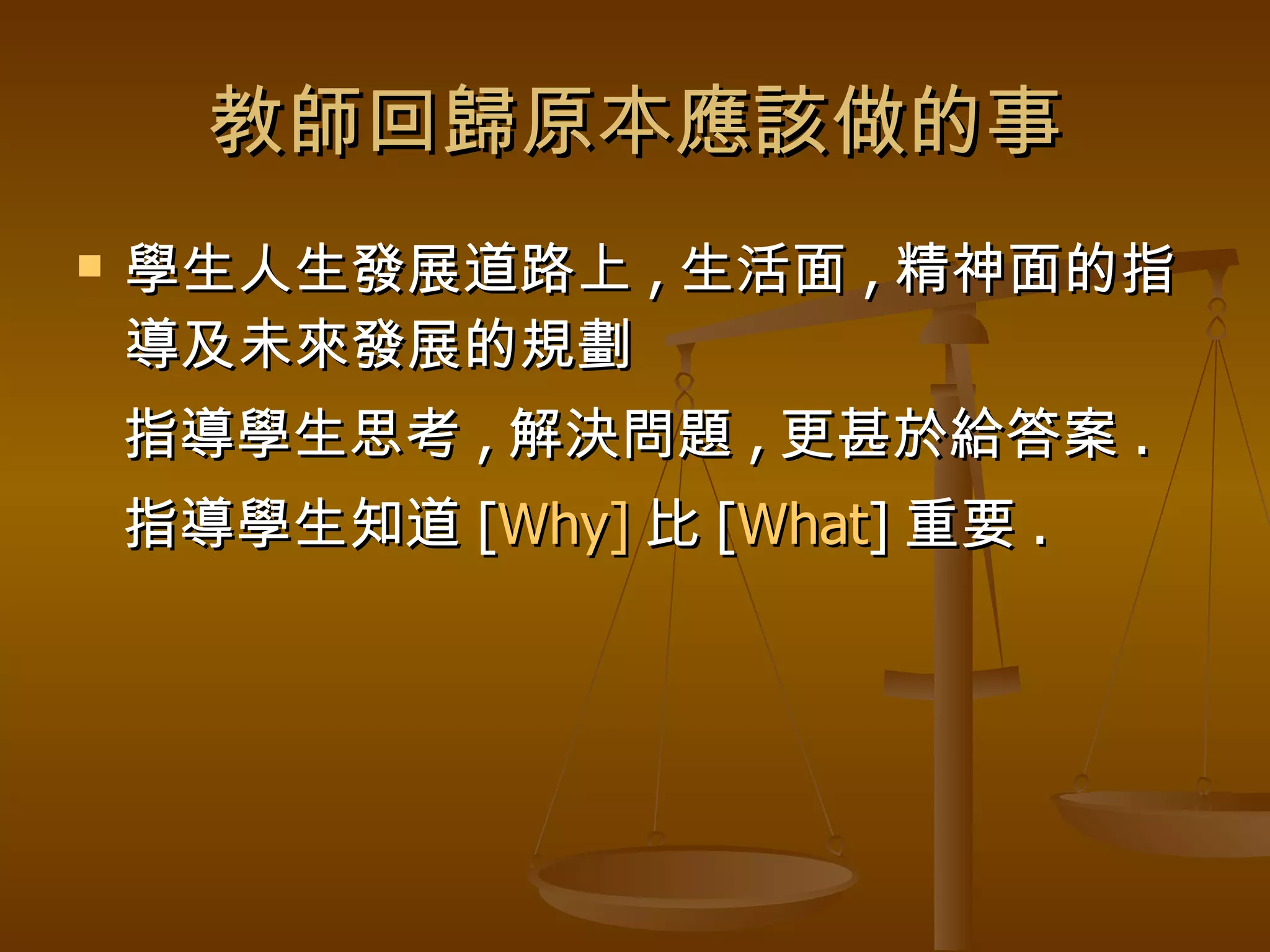 教師回歸原本應該做的事 學生人生發展道路上 , 生活面 , 精神面的指導及未來發展的規劃 指導學生思考 , 解決問題 , 更甚於給答案 . 指導學生知道 [ Why] 比 [ What ] 重要 . 