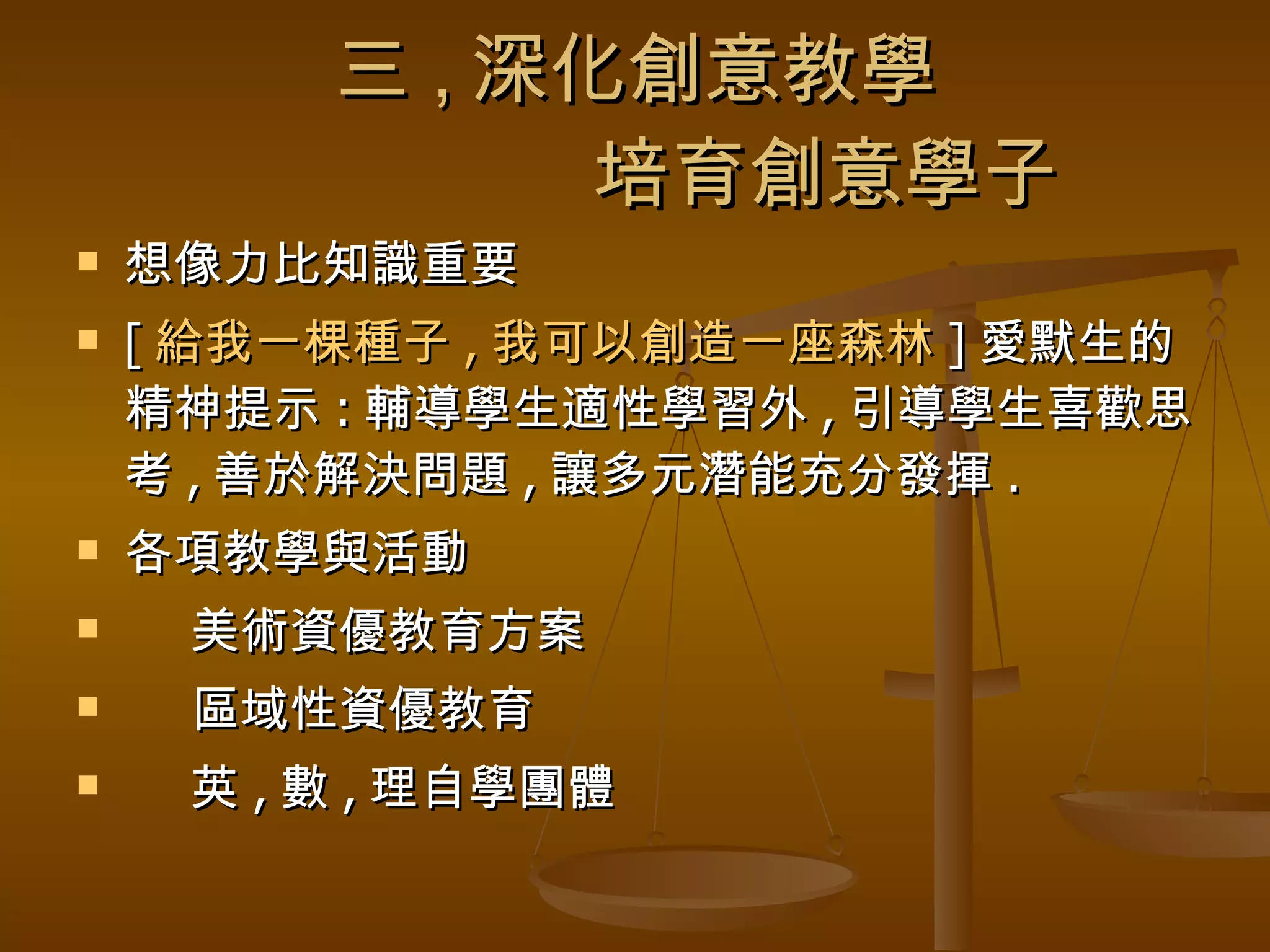 三 , 深化創意教學   培育創意學子 想像力比知識重要 [ 給我一棵種子 , 我可以創造一座森林 ] 愛默生的精神提示 : 輔導學生適性學習外 , 引導學生喜歡思考 , 善於解決問題 , 讓多元潛能充分發揮 . 各項教學與活動 美術資優教育方案 區域性資優教育 英 , 數 , 理自學團體 
