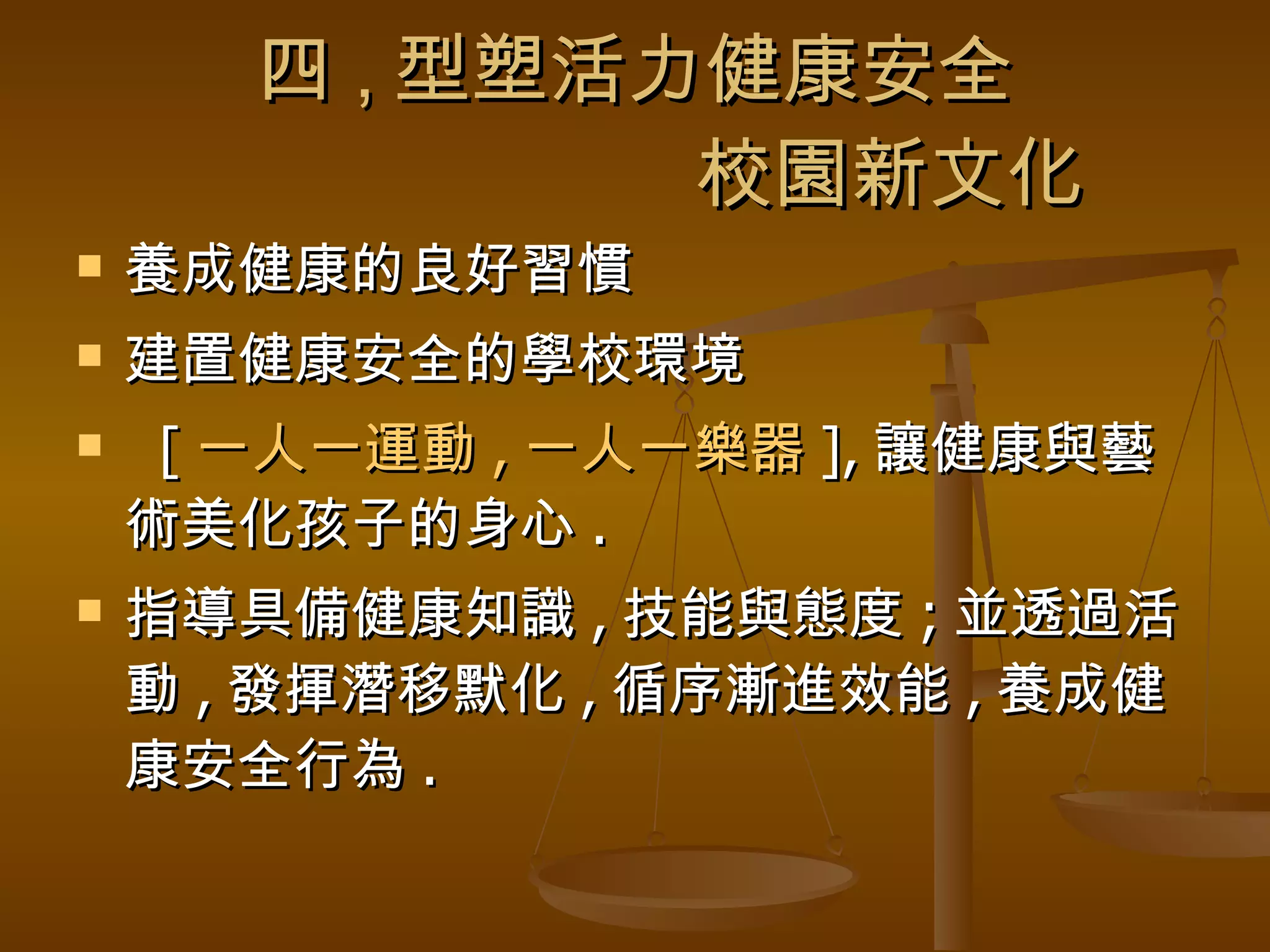 四 , 型塑活力健康安全   校園新文化 養成健康的良好習慣 建置健康安全的學校環境 [ 一人一運動 , 一人一樂器 ], 讓健康與藝術美化孩子的身心 . 指導具備健康知識 , 技能與態度 ; 並透過活動 , 發揮潛移默化 , 循序漸進效能 , 養成健康安全行為 . 