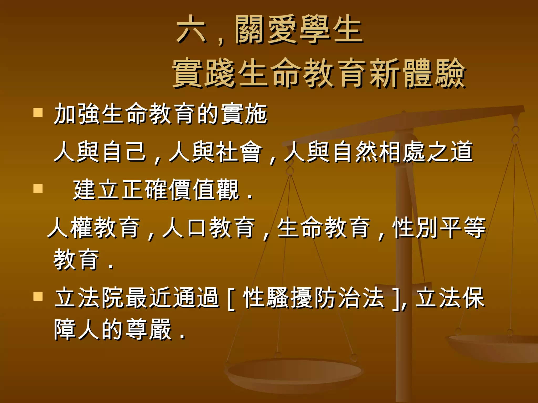 六 , 關愛學生   實踐生命教育新體驗 加強生命教育的實施 人與自己 , 人與社會 , 人與自然相處之道 建立正確價值觀 . 人權教育 , 人口教育 , 生命教育 , 性別平等  教育 . 立法院最近通過 [ 性騷擾防治法 ], 立法保障人的尊嚴 . 