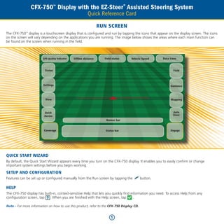 CFX-750™ Display with the EZ-Steer® Assisted Steering System
                                                           Quick Reference Card

                                                                   RUN SCREEN
The CFX-750 display is a touchscreen display that is configured and run by tapping the icons that appear on the display screen. The icons
             ™


on the screen will vary depending on the applications you are running. The image below shows the areas where each main function can
be found on the screen when running in the field.



                        GPS qualtiy indicator   Offline distance     Field status   Vehicle Speed      Data icons



                         Status                                                                               Field




                        Settings                                                                            Guidance



                          View                                                                               Mapping



                         Quick                                                                                Auto
                         Access                                                                               Steer
                                                                      Banner bar


                         Coverage                                     Status bar                            Engage




QUICK START WIZARD
By default, the Quick Start Wizard appears every time you turn on the CFX-750 display. It enables you to easily confirm or change
important system settings before you begin working.

SETUP AND CONFIGURATION
Features can be set up or configured manually from the Run screen by tapping the           button.

HELP
The CFX-750 display has built-in, context-sensitive Help that lets you quickly find information you need. To access Help from any
configuration screen, tap   . When you are finished with the Help screen, tap         .

Note - For more information on how to use this product, refer to the CFX-750 Display CD.


                                                                         1
 