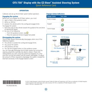 CFX-750™ Display with the EZ-Steer® Assisted Steering System
                                                            Quick Reference Card

                           Operation
Calibrate and set up the EZ-Steer system before operation.                            Engage status indicators
Engaging the system                                                                   Engage status                   Icon color
Before you can engage the EZ-Steer system, you must:
                                                                                      Ready to engage
•	 open a field in the guidance screen
•	 define an AB line
•	 position the vehicle within the configured engage limits                           Engaged
To engage the system:
1.	 Point the nose of the vehicle toward the guidance line and drive
    at operational speed.                                                             Cannot engage
2.	 Do one of the following:
     –– From the guidance screen, tap     .
     –– Press the optional remote engage foot pedal.
                                                                                                   Antenna
Disengaging the system                                                                                                 CFX-750 display
The EZ-Steer system automatically disengages when one of the
following happens:
•	 The vehicle is outside the configured engage limits.
•	 You pause the system.                                                                                                                        EZ-Steer motor cable
•	 GPS positions are lost.
•	 You tap the Engage button on the guidance screen.                                                  CFX-750 power cable
                                                                                                                                                               EZ-Steer motor
You can manually disengage the EZ-Steer system by turning the
steering wheel (this overrides the electric motor). Check this
                                                                                               Antenna cable
setting before you start using the system by engaging on a line
and then turning the wheel until the system disengages. To adjust
the amount of force required to disengage the system, change the                                                                                           CFX-750 power to
Override Sensitivity in the Engage Options screen.                                                                                                         EZ-Steer cable
                                                                                                                                                           (P/N 75742)
                                                                                             Basic power cable
                                                                                                   (P/N 67258)




*94020-86*
      P/N 94020-86-ENG
                                    © 2010. Trimble Navigation Limited. All rights reserved. Trimble, the Globe and Triangle logo, and EZ-Steer are trademarks of Trimble Navigation
                                    Limited, registered in the United States and in other countries. CFX-750 is a trademarks of Trimble Navigation Limited.
                                    Version 1.00, Rev A (December 2010).



                                                                                  6
 