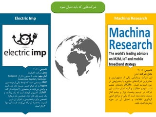Electric Imp Machina Research
‫تاسیس‬:2011
‫محل‬‫شرکت‬:‫کالیفرنیا‬
‫مهم‬ ‫آمار‬:‫جذب‬8‫از‬ ‫دالر‬ ‫میلیون‬Redpoint
Ventures‫و‬Lowercase Capital
IMP‫است‬ ‫سیستمی‬‫از‬ ‫یکی‬ ‫توسط‬ ‫که‬‫مهندس‬‫ین‬
Apple‫به‬‫اس‬ ‫شده‬ ‫داده‬ ‫توسعه‬ ‫فاینس‬ ‫هوگو‬ ‫نام‬‫ت‬
‫ک‬ ‫دار‬ ‫اینترنت‬ ‫را‬ ‫محصولی‬ ‫هر‬ ‫تواند‬‫می‬ ‫براحتی‬ ‫و‬‫ند‬.
IMP‫پردازن‬ ‫یک‬ ‫که‬ ‫است‬ ‫کوچک‬ ‫کامپیوتر‬ ‫یک‬‫و‬ ‫ده‬
‫وای‬ ‫چیپ‬ ‫یک‬-‫دارد‬ ‫فای‬.‫افزار‬‫نرم‬ ‫یک‬ ‫همچنین‬
‫درون‬ ‫آن‬ ‫اجرای‬ ‫و‬ ‫نویسی‬‫برنامه‬ ‫برای‬ ‫تخصصی‬
‫گردد‬‫می‬ ‫ارائه‬ ‫آن‬ ‫همراه‬ ‫به‬ ‫اینترنت‬.‫قیمت‬‫تن‬ ‫آن‬‫ها‬
30‫است‬ ‫دالر‬.
‫تاسیس‬:2011
‫محل‬‫شرکت‬:‫لندن‬
‫این‬‫شرکت‬‫بریتانیایی‬‫یکی‬‫از‬‫مشهورتر‬‫ین‬‫و‬
‫معتبرترین‬‫های‬‫شرکت‬‫مشاوره‬‫و‬‫پژوهی‬‫آینده‬‫در‬
‫حوزه‬‫اینترنت‬،‫اشیاء‬M2M‫و‬‫های‬‫داده‬‫عظیم‬
‫است‬.‫تنوع‬‫و‬‫خالقیت‬‫و‬‫البته‬‫اعتبار‬‫مناسب‬‫این‬
‫شرکت‬‫در‬‫ترسیم‬‫وضعیت‬‫بازار‬‫و‬‫چشم‬‫انداز‬
،‫صنعت‬‫باعث‬‫شده‬‫است‬‫که‬‫یکی‬‫از‬‫مراجع‬‫اص‬‫لی‬
‫گردآوری‬‫اطالعات‬‫و‬‫تحلیل‬‫آن‬‫در‬‫حوزه‬
‫اینترنت‬‫اشیاء‬‫باشد‬.
‫دنبال‬ ‫باید‬ ‫که‬ ‫هایی‬‫شرکت‬‫نمود‬
 