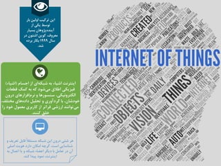 ‫اجسام‬ ‫از‬ ‫ای‬‫شبکه‬ ‫به‬ ‫اشیاء‬ ‫اینترنت‬(‫اشیاء‬)
‫قطعات‬ ‫کمک‬ ‫به‬ ‫که‬ ‫شود‬‫می‬ ‫اطالق‬ ‫فیزیکی‬
‫درون‬ ‫افزارهای‬‫نرم‬ ‫و‬ ‫سنسورها‬ ،‫الکترونیکی‬
‫مختلف‬ ‫های‬‫داده‬ ‫تحلیل‬ ‫و‬ ‫گردآوری‬ ‫با‬ ،‫خودشان‬،
‫خود‬ ‫معمول‬ ‫کاربری‬ ‫از‬ ‫فراتر‬ ‫ارزشی‬ ‫توانند‬‫می‬‫را‬
‫کنند‬ ‫خلق‬.
‫و‬ ‫تعریف‬ ‫قابل‬ ً‫ال‬‫مستق‬ ‫شبکه‬ ‫این‬ ‫درون‬ ‫شئی‬ ‫هر‬
‫اصلی‬ ‫هویت‬ ‫دارد‬ ‫امکان‬ ‫گرچه‬ ،‫است‬ ‫شناسایی‬
‫به‬ ‫اتصال‬ ‫یا‬ ‫و‬ ‫شبکه‬ ‫اعضاء‬ ‫دیگر‬ ‫با‬ ‫تعامل‬ ‫در‬ ‫آن‬
‫کند‬ ‫پیدا‬ ‫نمود‬ ،‫اینترنت‬.
‫بار‬ ‫اولین‬ ‫ترکیب‬ ‫این‬
‫از‬ ‫یکی‬ ‫توسط‬
‫بسیار‬ ‫پژوهان‬‫آینده‬
‫در‬ ‫اشتون‬ ‫کوین‬ ،‫معروف‬
‫سال‬1999‫برده‬ ‫بکار‬
‫شد‬.
 