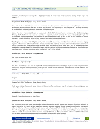 FINAL TRANSCRIPT
Aug. 04. 2008 / 6:00AM ET, HBC – HSBC Holdings plc – 2008 Interim Results
referred to it, in most categories a leveling off or a slight improvement in the second quarter except in Consumer Lending. Douglas, do you want
to talk to -- ?
Douglas Flint - HSBC Holdings plc - Group Finance Director
Yes. I think the drivers of the delinquency rates are a number of factors. Clearly a slowing U.S. economy is adversely hitting real state secured
and unsecured, probably unsecured more. But the fact the book is coming down is elevating two plus delinquency as a percentage, but keeping
the dollar amount of delinquency particularly in real estate lending relatively flat.
In terms of severity, we have seen a tick up in real estate severity in the first half of this year, but not a dramatic one. And I think encouragingly,
all through the first half of this year we've seen a relatively -- a very stable position in relation to those homes that we end up having to own.
We've been able to move those homes on with roundabout the same loss and disposal within 180 days. It's been 180 days for the last two and a bit
years, which I think is encouraging, saying that there is a market at the bottom end for standard homes.
The other place we're seeing a little bit higher severity, which is one of the reasons we've taken the actions we have in terms of the stopping
origination is Auto because of the lack of interest or declining interest in SUVs and trucks because of fuel costs. So the severities on repossessed
vehicles is rising there. But I think the thing I would say, broad picture, particularly with secure, is that there -- since we stopped underwriting in
Mortgage Services in the middle of '06, the portfolio's now at least two years old. And therefore the underwriting issues are through the system.
And what we're now exposed to is economic factors. And that's now what's driving the book.
Stephen Green - HSBC Holdings plc - Group Chairman
You want to get in your second part?
Tom Rayner - Citigroup - Analyst
Yes, thanks. I'm just trying to get a sense for why the AFS reserve hits the magnitude was so much bigger in Q2. We weren't seeing these sorts of
trends coming through in the first quarter. I was just trying to get a sense for what has deteriorated to make those sort of marks that much more
significant.
Stephen Green - HSBC Holdings plc - Group Chairman
Douglas?
Douglas Flint - HSBC Holdings plc - Group Finance Director
Credit spread widening. We saw credit spread widening and that was that. That was the major thing. As you're aware, the accounting is also quite
curious in the sense that the --
Stephen Green - HSBC Holdings plc - Group Chairman
We need a Finance Director to say that kind of thing.
Douglas Flint - HSBC Holdings plc - Group Finance Director
Yes, very curious. In the sense that the mark to market obviously reflects issues on credit issues on asset preference and liquidity preference, all
of which goes into the AFS reserve. We then do a security by security analysis as to whether we think the cash flows are impaired, to see whether
in fact any of that fair value movement that's gone to reserves needs to be recycled. And very little did, which shows that the vast majority of
what we're recognizing is today about liquidity and asset preference. But the accounting as such that to the extent that you get any impairment in
cash flows, you take the whole of the deficit that's gone to reserves back through the P&L account. And for us that was only $55m in the quarter,
sorry, in the half. But the movement is simply more illiquid markets and wider credit spreads as a result.
Thomson StreetEvents www.streetevents.com Contact Us 10
© 2008 Thomson Financial. Republished with permission. No part of this publication may be reproduced or transmitted in any form or by any means without the
prior written consent of Thomson Financial.
 
