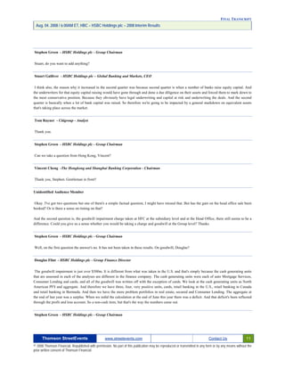 FINAL TRANSCRIPT
Aug. 04. 2008 / 6:00AM ET, HBC – HSBC Holdings plc – 2008 Interim Results
Stephen Green - HSBC Holdings plc - Group Chairman
Stuart, do you want to add anything?
Stuart Gulliver - HSBC Holdings plc – Global Banking and Markets, CEO
I think also, the reason why it increased in the second quarter was because second quarter is when a number of banks raise equity capital. And
the underwriters for that equity capital raising would have gone through and done a due diligence on their assets and forced them to mark down to
the most conservative position. Because they obviously have legal underwriting and capital at risk and underwriting the deals. And the second
quarter is basically when a lot of bank capital was raised. So therefore we're going to be impacted by a general markdown on equivalent assets
that's taking place across the market.
Tom Rayner - Citigroup - Analyst
Thank you.
Stephen Green - HSBC Holdings plc - Group Chairman
Can we take a question from Hong Kong, Vincent?
Vincent Cheng -The Hongkong and Shanghai Banking Corporation - Chairman
Thank you, Stephen. Gentleman in front?
Unidentified Audience Member
Okay. I've got two questions but one of them's a simple factual question, I might have missed that. But has the gain on the head office sale been
booked? Or is there a sense on timing on that?
And the second question is, the goodwill impairment charge taken at HFC at the subsidiary level and at the Head Office, there still seems to be a
difference. Could you give us a sense whether you would be taking a charge and goodwill at the Group level? Thanks.
Stephen Green - HSBC Holdings plc - Group Chairman
Well, on the first question the answer's no. It has not been taken in these results. On goodwill, Douglas?
Douglas Flint - HSBC Holdings plc - Group Finance Director
The goodwill impairment is just over $500m. It is different from what was taken in the U.S. and that's simply because the cash generating units
that are assessed in each of the analyses are different in the finance company. The cash generating units were each of auto Mortgage Services,
Consumer Lending and cards, and all of the goodwill was written off with the exception of cards. We look at the cash generating units as North
American PFS and aggregate. And therefore we have three, four, very positive units, cards, retail banking in the U.S., retail banking in Canada
and retail banking in Bermuda. And then we have the more problem portfolios in real estate, secured and Consumer Lending. The aggregate at
the end of last year was a surplus. When we redid the calculation at the end of June this year there was a deficit. And that deficit's been reflected
through the profit and loss account. So a non-cash item, but that's the way the numbers came out.
Stephen Green - HSBC Holdings plc - Group Chairman
Thomson StreetEvents www.streetevents.com Contact Us 11
© 2008 Thomson Financial. Republished with permission. No part of this publication may be reproduced or transmitted in any form or by any means without the
prior written consent of Thomson Financial.
 
