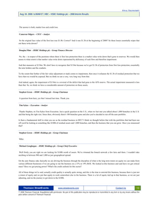FINAL TRANSCRIPT
Aug. 04. 2008 / 6:00AM ET, HBC – HSBC Holdings plc – 2008 Interim Results
The answer is both, market loss and credit loss.
Cameron Odgers - CICC - Analyst
So the original face value of the first loss was $1.8b. Correct? And it was $1.3b at the beginning of 2008? So these losses essentially wipes that
out these write downs?
Douglas Flint - HSBC Holdings plc - Group Finance Director
No, the -- in respect of the positions where there is first loss protection there is a market value write down that's gone to reserves. We would then
assess to what extent is that market value write down represented by deficiency of cash flow and therefore impairment.
And that measures at $134m. We don't have to recognize that $134m because we've got $1.3b of protection from first loss protection, essentially
the note holders and the conduits.
To the extent that further of the fair value adjustment or mark comes to impairment, then once it exhausts the $1.3b of residual protection that we
have then we would be exposed. But we think we are a very, very long way from that.
And indeed, again, the impairment of $134m is a reversal of the deficit that had gone to the AFS reserve. The actual impairment measured is less
than that. So, we think we have a considerable amount of protection on those assets.
Stephen Green - HSBC Holdings plc - Group Chairman
A question from here, yes that I missed last time. Thank you.
Tim Sykes - Execution - Analyst
Thanks Stephen, its Tim Sykes from Execution. Just a quick question on the U.S., when we last met you talked about 1,000 branches in the U.S.
and that being the right size. Since then, obviously there's 100 branches gone and also you've decided to run off the auto portfolio.
Is there a fundamental shift in what you see as the residual business in HFC? I think we thought before that with the portfolios that had been run
off you'd be looking at something like $100b of residual assets and 1,000 branches, and then the business that you can grow. Have you reassessed
that?
Stephen Green - HSBC Holdings plc - Group Chairman
Mike.
Michael Geoghegan - HSBC Holdings plc - Group Chief Executive
Well firstly you are right we are looking for $100b worth of assets. We've trimmed the branch network a few here and there. I wouldn't take
anything in between 900 and 1,000 as just geographical spread.
On the auto finance side, basically we are driving the business through the discipline of what is the long term return on equity we can make from
various different businesses if we are going to run the business on a 15% to 19% ROE. We looked at this business and said have we got critical
mass? Have we got pricing power? What's the credit outlook for this sector?
All of those things we've said, actually credit quality is actually quite strong, and this is the time to unwind this business, because there is just not
a return of equity and we put that equity to work somewhere else in the business. There is a lot of equity tied up in that business, so we are just
adjusting, and on the journey to get down to the $100b.
Thomson StreetEvents www.streetevents.com Contact Us 13
© 2008 Thomson Financial. Republished with permission. No part of this publication may be reproduced or transmitted in any form or by any means without the
prior written consent of Thomson Financial.
 