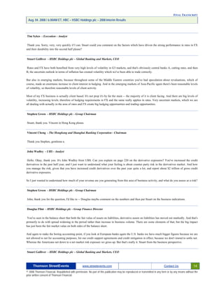 FINAL TRANSCRIPT
Aug. 04. 2008 / 6:00AM ET, HBC – HSBC Holdings plc – 2008 Interim Results
Tim Sykes - Execution - Analyst
Thank you. Sorry, very, very quickly if I can. Stuart could you comment on the factors which have driven the strong performance in rates in FX
and their durability into the second half please?
Stuart Gulliver - HSBC Holdings plc – Global Banking and Markets, CEO
Rates and FX have both benefited from very high levels of volatility in G3 markets, and that's obviously central banks A, cutting rates, and then
B, the uncertain outlook in terms of inflation has created volatility which we've been able to trade correctly.
But also in emerging markets, because throughout some of the Middle Eastern countries you've had speculation about revaluations, which of
course, made an enormous increase in client interest in hedging. And in the emerging markets of Asia-Pacific again there's been reasonable levels
of volatility, so therefore reasonable levels of client activity.
Most of my FX business is actually client based. It's not prop it's by far the main -- the majority of it is client facing. And there are big levels of
volatility, increasing levels, therefore of hedging requirements in FX and the same really applies in rates. Very uncertain markets, which we are
all dealing with actually in the area of rates and FX create big hedging opportunities and trading opportunities.
Stephen Green - HSBC Holdings plc - Group Chairman
Stuart, thank you. Vincent in Hong Kong please.
Vincent Cheng - The Hongkong and Shanghai Banking Corporation - Chairman
Thank you Stephen, gentlema n.
John Wadley - UBS - Analyst
Hello. Okay, thank you. It's John Wadley from UBS. Can you explain on page 220 on the derivative exposures? You've increased the credit
derivatives in the past half year, and I just want to understand what your feeling is about counter party risk in the derivatives market. And how
you manage the risk, given that you have increased credit derivatives over the past year quite a lot, and report about $2 trillion of gross credit
derivative exposures.
So I just wanted to understand how much of your revenue are you generating from this area of business activity, and what do you assess as a risk?
Stephen Green - HSBC Holdings plc - Group Chairman
John, thank you for the question, I'd like to -- Douglas maybe comment on the numbers and then put Stuart on the business indications.
Douglas Flint - HSBC Holdings plc - Group Finance Director
You've seen in the balance sheet that both the fair value of assets on liabilities, derivative assets on liabilities has moved out markedly. And that's
primarily to do with spread widening in the period rather than increase in business volume. There are some elements of that, but the big impact
has just been the fair market value on both sides of the balance sheet.
And again to make the boring accounting point, if you look at European banks again the U.S. banks we have much bigger figures because we are
not allowed to net for accounting purposes, for our credit support agreements and credit mitigation in effect, because we don't intend to settle net.
Whereas the Americans net down to a net market risk exposure we gross up. But that's really it. Stuart from the business perspective.
Stuart Gulliver - HSBC Holdings plc – Global Banking and Markets, CEO
Thomson StreetEvents www.streetevents.com Contact Us 14
© 2008 Thomson Financial. Republished with permission. No part of this publication may be reproduced or transmitted in any form or by any means without the
prior written consent of Thomson Financial.
 