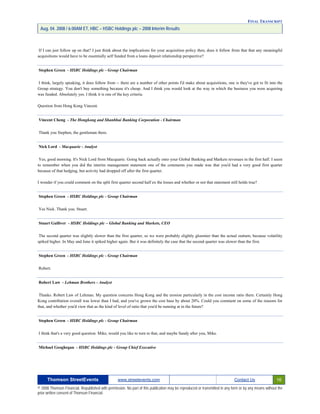 FINAL TRANSCRIPT
Aug. 04. 2008 / 6:00AM ET, HBC – HSBC Holdings plc – 2008 Interim Results
If I can just follow up on that? I just think about the implications for your acquisition policy then, does it follow from that that any meaningful
acquisitions would have to be essentially self funded from a loans deposit relationship perspective?
Stephen Green - HSBC Holdings plc - Group Chairman
I think, largely speaking, it does follow from -- there are a number of other points I'd make about acquisitions, one is they've got to fit into the
Group strategy. You don't buy something because it's cheap. And I think you would look at the way in which the business you were acquiring
was funded. Absolutely yes. I think it is one of the key criteria.
Question from Hong Kong Vincent.
Vincent Cheng - The Hongkong and Shanbhai Banking Corporation - Chairman
Thank you Stephen, the gentleman there.
Nick Lord - Macquarie - Analyst
Yes, good morning. It's Nick Lord from Macquarie. Going back actually onto your Global Banking and Markets revenues in the first half. I seem
to remember when you did the interim management statement one of the comments you made was that you'd had a very good first quarter
because of that hedging, but activity had dropped off after the first quarter.
I wonder if you could comment on the split first quarter second half ex the losses and whether or not that statement still holds true?
Stephen Green - HSBC Holdings plc - Group Chairman
Yes Nick. Thank you. Stuart.
Stuart Gulliver - HSBC Holdings plc – Global Banking and Markets, CEO
The second quarter was slightly slower than the first quarter, so we were probably slightly gloomier than the actual outturn, because volatility
spiked higher. In May and June it spiked higher again. But it was definitely the case that the second quarter was slower than the first.
Stephen Green - HSBC Holdings plc - Group Chairman
Robert.
Robert Law - Lehman Brothers - Analyst
Thanks. Robert Law of Lehman. My question concerns Hong Kong and the erosion particularly in the cost income ratio there. Certainly Hong
Kong contribution overall was lower than I had, and you've grown the cost base by about 20%. Could you comment on some of the reasons for
that, and whether you'd view that as the kind of level of ratio that you'd be running at in the future?
Stephen Green - HSBC Holdings plc - Group Chairman
I think that's a very good question. Mike, would you like to turn to that, and maybe Sandy after you, Mike.
Michael Geoghegan - HSBC Holdings plc - Group Chief Executive
Thomson StreetEvents www.streetevents.com Contact Us 16
© 2008 Thomson Financial. Republished with permission. No part of this publication may be reproduced or transmitted in any form or by any means without the
prior written consent of Thomson Financial.
 