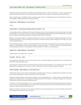 FINAL TRANSCRIPT
Aug. 04. 2008 / 6:00AM ET, HBC – HSBC Holdings plc – 2008 Interim Results
Well, firstly clearly growing the business in Hong Kong, remember Hong Kong takes -- there is a lot of business -- cost base is spread out across
the region. But the fact of the matter is we have been investing in the business. And we continue to see the growth in that business long term.
And you wouldn't expect us to stand back, because our organic strategy is what we are implementing. And it's in the region that we want to do.
But I am happy to let Sandy go drill down to the particular elements.
Stephen Green - HSBC Holdings plc - Group Chairman
Sandy?
Sandy Flockhart - The Hongkong and Shanghai Banking Corporation - CEO
On Hong Kong, obviously in Hong Kong with the drop in markets and with some of our investments as well these came through to the bottom
line through P&L. So if you take, in fact, the core businesses of Global Banking and Markets PFS and Commercial Banking they were up. But
there was a drag caused by impairment charges that were taken through the books in the first half.
Inflation is an issue going forward. We are cognizant of that fact, and we've been very careful in terms of recruitment going forward, in terms of
the Hong Kong business as a whole. So I think you will see that our investments in terms of number of employees etc will reduce as we move
into the second half of the year.
But the underlying businesses is sound, it is still growing. But there have been issues caused particularly by equity markets, and that's come
through, as I said, impairments on the investments, and equally as well in our insurance -- in reserves. So these are the main factors that have
caused that drag down in terms of overall comparisons with the second half of '07, which is a very strong half year.
Stephen Green - HSBC Holdings plc - Group Chairman
Sandy, thank you. A few questions from -- yes please.
Ian Smillie - ABN Amro - Analyst
It's Ian Smillie from ABN Amro. Can I invite you to add some color to your deposit performance, which looked to have slowed down fairly
sharply after a strong second half last year?
And in particular it looks like deposits in Hong Kong and North America both went backwards. So if you could just color in for us what's
happening there, and perhaps give us some sense as to what we should expect in the deposit performance going forward please?
Michael Geoghegan - HSBC Holdings plc - Group Chief Executive
Well I'll take it. Firstly you've got to look at overnight deposits in Hong Kong, 0.01% is the rate we are paying for them. The reality is you've just
got to be careful of the liquidity we attract, because we have to place it in the market.
And basically what many people are doing and your institutions as well, are pushing the risk to us. In other words we are being asked to take
deposits on your behalf, and then we are taking the risk of placing them back into the financial -- into financial institutions. So we have been
curtailing back on that, but you shouldn't read anything into that.
On the USA, as we said in the commentary, we are -- our direct business there experienced stiff competition from others trying to attract deposits
as well. And as we are self-funding ourselves at the bank level there we didn't go out overly actively to build the deposit base there. But we are
staying in the market and taking some P&L impact on it.
But there is no change in the strategy. But we've just got to realistic that we just take funding to meet our customer requirements and don't build
out our funding to meet your desire to move the risk to us.
Thomson StreetEvents www.streetevents.com Contact Us 17
© 2008 Thomson Financial. Republished with permission. No part of this publication may be reproduced or transmitted in any form or by any means without the
prior written consent of Thomson Financial.
 