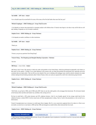 FINAL TRANSCRIPT
Aug. 04. 2008 / 6:00AM ET, HBC – HSBC Holdings plc – 2008 Interim Results
Ian Smillie - ABN Amro - Analyst
So we should expect the second half to be more of the same of the first half rather than more like last year?
Michael Geoghegan - HSBC Holdings plc - Group Chief Executive
A lot depends on interest rates particularly in emerging markets with inflation there. If interest rates begin to rise then it may well be that we will
take funding. It depends on a lot of market conditions.
Stephen Green - HSBC Holdings plc - Group Chairman
A lot depends on market confidence in other institutions.
Ian Smillie - ABN Amro - Analyst
Thank you.
Stephen Green - HSBC Holdings plc - Group Chairman
Vincent, you got any questions from Hong Kong?
Vincent Cheng - The Hongkong and Shanghai Banking Corporation - Chairman
Just one.
Bill Stacey – Aviate Globa - Analyst
Bill Stacey from Aviate. My question is about the credit card portfolio in the United States, which has performed exceptionally well relative to
their peers in this quarter. I wonder if you could elaborate on the reasons why you think that portfolio has performed well, especially given the
comments that you made earlier. That you felt you were ahead of the curve in dealing with mortgage issues, and the outlook comments you made
without making forward-looking statements about Vehicle Finance where you said you expected the credit risk to deteriorate going forward.
Stephen Green - HSBC Holdings plc - Group Chairman
Mike?
Michael Geoghegan - HSBC Holdings plc - Group Chief Executive
Well firstly, we go back to 2006, end of 2006 early 2007 when we saw the credit quality in the mortgage book deteriorate. We obviously looked
at the business there and then and looked very carefully at the scoring etc for it.
Do bear in mind that's a 50% prime business and 50% subprime business. And it's very broadly spread. So the average credit limit for the
subprime business is about $300. It's driven much more off what unemployment is doing. And as I said in the presentation, so far we don't see a
deterioration.
Clearly if unemployment was to increase we could expect that to happen. But it's a very conservative approach that we've taken to it. But we are
not totally covered, but we went back to 2000 and late 2006 and changed our models before others had and that's the result.
Stephen Green - HSBC Holdings plc - Group Chairman
Thomson StreetEvents www.streetevents.com Contact Us 18
© 2008 Thomson Financial. Republished with permission. No part of this publication may be reproduced or transmitted in any form or by any means without the
prior written consent of Thomson Financial.
 