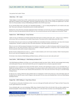 FINAL TRANSCRIPT
Aug. 04. 2008 / 6:00AM ET, HBC – HSBC Holdings plc – 2008 Interim Results
Any questions from London? Alistair.
Alistair Ryan - UBS - Analyst
Thanks Stephen. It's Alistair Ryan at UBS. A question about assets and risk assets in North America. On page 202 Household has got whacked
under Basel II. Probably the more striking figure, which hasn't changed that much but is still over 10% of Group risk weighted assets, is the bank.
And a lot of that presumably is tied up in Global Banking and Markets with its $243b of gross assets.
Do you need that balance sheet in the States now? Household presumably is -- you are working through Basel II, you've kicked out the autos
book. There must be other parts of Household that look less favorable under Basel II.
Speaking from a house that's been consistently disappointed with the United States over the last few years, the U.S. Global Banking and Markets
business was always the under performer before the credit crisis. Do you need that much gross and risk weighted assets tied up there? Thanks.
Stephen Green - HSBC Holdings plc - Group Chairman
Alistair, if I may say I think those are well taken questions both of them and we are hard at work on this. And I -- well go on say it, I think that --
well you know what we are doing about our Consumer Finance business. The outcome will be a smaller balance sheet than it now is.
We do believe that you've got to work your way through the difficult times and stabilize the business, and that there is real value in the Consumer
Lending business. And there is certainly real value in the credit card business. I don't think anybody would question that.
Where we are now at with the announced termination of new business in auto finance is in effect two businesses under the Consumer Finance
heading in the U.S., the credit card business, which by any standards is strategically significant to a Group like us that's in Personal Financial
Services around the world, and the Consumer Lending business.
But the Consumer Lending business has value in a -- as the U.S. market normalizes, and it will of course normalize, I think it's beyond question.
But we've got a short term management stream of challenge.
On the bank we have shrunk our Global Banking and Markets business, and Stuart, do you now want to take up the story?
Stuart Gulliver - HSBC Holdings plc – Global Banking and Markets CEO
The Global Banking and Markets in the States, we've cut the headcount actually from about 1,800 to 1,000. We closed mortgage backed trading
in the fourth quarter of last year. And in the first half of this year we've reorganized to have an Americas organization structure.
So the business now is organized Latin America and North America, with New York repositioned in essence to cover cross-border flows, so
Middle East investing into the U.S., U.S. investors going into Asia, going into India to pick up effectively the Latin American emerging market
piece, because the center, the hub for Latin American DCM and derivatives is New York, and to be the New York leg of a successful foreign
exchange business.
So what you see is a bunch of effectively legacy portfolios that are in management or runoff. So the actual size or scale of the balance sheet will
be defined more by what PFS raises in terms of deposits, what asset pools will move across from Household than it will be by Global Banking
and Markets business.
Douglas Flint - HSBC Holdings plc - Group Finance Director
If I could make one other point of clarification on this. As you see in that page the December and the June '07 figures are Basel I because that
was the capital framework we were under.
You are absolutely right, to use your terminology, HSBC did get whacked by Basel II. But in the first half of this year those weighted assets
declined meaningfully. So they went up in that figure of 180 whatever it is, at the end of June is less than it was at the beginning of the year.
Thomson StreetEvents www.streetevents.com Contact Us 19
© 2008 Thomson Financial. Republished with permission. No part of this publication may be reproduced or transmitted in any form or by any means without the
prior written consent of Thomson Financial.
 