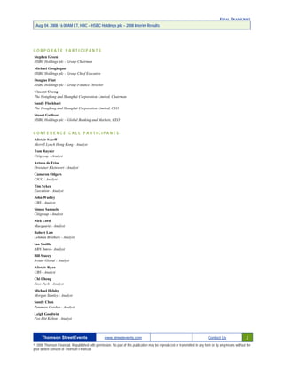 FINAL TRANSCRIPT
Aug. 04. 2008 / 6:00AM ET, HBC – HSBC Holdings plc – 2008 Interim Results
C O R P O R A T E P A R T I C I P A N T S
Stephen Green
HSBC Holdings plc - Group Chairman
Michael Geoghegan
HSBC Holdings plc - Group Chief Executive
Douglas Flint
HSBC Holdings plc - Group Finance Director
Vincent Cheng
The Hongkong and Shanghai Corporation Limited, Chairman
Sandy Flockhart
The Hongkong and Shanghai Corporation Limited, CEO
Stuart Gulliver
HSBC Holdings plc – Global Banking and Markets, CEO
C O N F E R E N C E C A L L P A R T I C I P A N T S
Alistair Scarff
Merrill Lynch Hong Kong - Analyst
Tom Rayner
Citigroup - Analyst
Arturo de Frias
Dresdner Kleinwort - Analyst
Cameron Odgers
CICC - Analyst
Tim Sykes
Execution - Analyst
John Wadley
UBS - Analyst
Simon Samuels
Citigroup - Analyst
Nick Lord
Macquarie - Analyst
Robert Law
Lehman Brothers - Analyst
Ian Smillie
ABN Amro - Analyst
Bill Stacey
Aviate Global - Analyst
Alistair Ryan
UBS - Analyst
Chi Cheng
Eton Park - Analyst
Michael Helsby
Morgan Stanley - Analyst
Sandy Chen
Panmure Gordon - Analyst
Leigh Goodwin
Fox-Pitt Kelton - Analyst
Thomson StreetEvents www.streetevents.com Contact Us 2
© 2008 Thomson Financial. Republished with permission. No part of this publication may be reproduced or transmitted in any form or by any means without the
prior written consent of Thomson Financial.
 