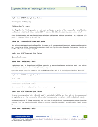 FINAL TRANSCRIPT
Aug. 04. 2008 / 6:00AM ET, HBC – HSBC Holdings plc – 2008 Interim Results
Stephen Green - HSBC Holdings plc - Group Chairman
Vincent a question from Hong Kong.
Chi Cheng - Eton Park - Analyst
[Chi Cheng] from Eton Park. Congratulations on a solid result. Can I ask you the question on Tier -- your core Tier I capital? You have
unrealized losses available for sale that have securities of $9b. It's an increase of $6.6b from the year end. And can you comment on that?
And in the footnote you say under IFRS rules these should be excluded from your capital resources. So if I exclude it its -- or your core Tier I
ratio is 7%. Can you also comment on that? Thank you.
Douglas Flint - HSBC Holdings plc - Group Finance Director
Well on [regards] the framework available for sale losses the available for sale losses and indeed the available for sale don't count for capital. So
that's why they are an add back from getting from shareholders' funds from which they've been deducted to Tier I capital in which they are
included. So they don't have an impact on capital.
Stephen Green - HSBC Holdings plc - Group Chairman
Questions from here, please.
Michael Helsby - Morgan Stanley - Analyst
Thanks I've got some -- its Michael Helsby from Morgan Stanley. I've just got two related questions on your Group targets. Firstly is on the
ROE, first half result comes in at 12% that's clearly less than the overall 15%.
I just want to clarify if -- will you be including the gains from CCF and head office when you are measuring yourself about your 15% target?
Stephen Green - HSBC Holdings plc - Group Chairman
Yes. It would do.
Michael Helsby - Morgan Stanley - Analyst
If you were to exclude them would you still be comfortable that you'd meet the target?
Stephen Green - HSBC Holdings plc - Group Chairman
We are not forecasting whether or not we will meet the target. We didn't in the first half. What we've always said -- well always, we announced
this target to the -- at the -- when we presented our full year results. This was a target that we would seek to aim for broadly through the cycle.
We've never expected that we would hit it every single year. And if there was every an occasion when you are going to struggle to achieve an
ROE target is these kinds of circumstances. But to be clear, yes, profits that would come from the sale -- the disposal of assets would be included,
yes.
Michael Helsby - Morgan Stanley - Analyst
Thomson StreetEvents www.streetevents.com Contact Us 20
© 2008 Thomson Financial. Republished with permission. No part of this publication may be reproduced or transmitted in any form or by any means without the
prior written consent of Thomson Financial.
 