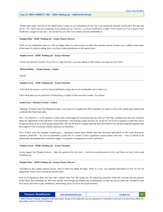 FINAL TRANSCRIPT
Aug. 04. 2008 / 6:00AM ET, HBC – HSBC Holdings plc – 2008 Interim Results
Thanks that's good. And just on the capital ratios, I notice in your calculation of core Tier I you include the minority and the pref, But take that
out its 7.2%. And I was just wondering if you would give us a feel for -- or if you would have a target. You've given us a Tier I target, if you
would have a target or were you -- do you feel the core Tier I level where you'd be comfortable at.
Douglas Flint - HSBC Holdings plc - Group Finance Director
Well, we are comfortable where it is. We are happy where it is and you have to add in the minority interest, because you've added in their share
of the assets. So without adding that in you'd get a rather punishment on the capital ratios.
Stephen Green - HSBC Holdings plc - Group Chairman
I think your question was the 7.5% to 9% is a range for Tier I, you were asking in effect what is our range for core Tier I.
Michael Helsby - Morgan Stanley - Analyst
Exactly.
Stephen Green - HSBC Holdings plc - Group Chairman
And I think the answer -- well we haven't published a range, but we are comfortable with it where it is.
I don't think there are any questions in Hong Kong, a couple of final ones from London. Yes, please.
Sandy Chen - Panmure Gordon - Analyst
Morning, its Sandy Chen from Panmure Gordon. Just trying to tie together the AFS comments you made as well as the counter party default risk
comments that Stuart had made.
The -- my concern is -- or the question is really what would trigger the movement from the AFS on to the P&L, drilling down into your comment
about the impairment of the cash flows. And specifically, I am looking at page 120 and 126, on the $17.5b of Alt A exposure it looks like you've
recognized about $3.2b of AFS charges against that. And the '06 and '07 vintages look like they total about $15b, and also tying that together with
the roughly $14.6b in notional contract exposures on monolines.
Now, if there were, for example, counter party -- significant counter party default risks that increased, particularly on the credit derivatives
exposure, could that -- do you see potentially a jump risk if a couple of those significant counter parties went into -- were to default or be
significantly downgraded that would then trigger a recognition of impairment on those cash flows?
Stephen Green - HSBC Holdings plc - Group Chairman
let me suggest that Douglas answers -- takes the question from the strict -- from the accounting point of view, and Stuart you may want to add
something too.
Douglas Flint - HSBC Holdings plc - Group Finance Director
Elsewhere in this market turmoil section, which I think has added 40 pages. There is a very, very granular description of how we test for
impairment, which is on a security by security basis.
First of all identifying those that have had a market value loss then going into the underlying securities within the structure and our position
within them, then estimating the fault rates and the flow through the default rates to delinquency so that one can see where the waterfall of cash
flow arises, and where it gets attributed to, and looking where we are in the capital structure.
Thomson StreetEvents www.streetevents.com Contact Us 21
© 2008 Thomson Financial. Republished with permission. No part of this publication may be reproduced or transmitted in any form or by any means without the
prior written consent of Thomson Financial.
 