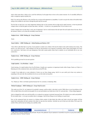 FINAL TRANSCRIPT
Aug. 04. 2008 / 6:00AM ET, HBC – HSBC Holdings plc – 2008 Interim Results
And to what extent there is likely to be a cash flow deficiency for the paper that we have in the counter structure. So it's incredibly difficult to
make a comparison against anybody else.
Only if we end up with efficiency in the cash flow do we end up with impairment as (inaudible). As said we recycle the whole of the deficit that's
sitting in the available for sale reserve through the profit and loss account.
The fact that we don't have very much impairment indicates that we have positions that are high up the capital structure, or that the particular
vintages where we hold the paper are better than others. And that's -- it's done on a very granular basis. We are where we are.
Clearly if default rates rise then there is more risk of impairment. And we would measure that and report that and explain that at the time. But at
the moment, I believe, we've done this incredibly conservatively.
Stephen Green - HSBC Holdings plc - Group Chairman
Stuart.
Stuart Gulliver - HSBC Holdings plc – Global Banking and Markets, CEO
I have little to add other than to say this, if your question is if there was a failure of the top five banks in the world would we lose money. The
answer is yes. But you won't -- that's nothing to do with my AFS positions or my exposure to monolines, where I agree with Douglas we've been
very conservative. And where we've got transparency from other counter parties where they've marked, we are comfortable that we are very
conservative.
Stephen Green - HSBC Holdings plc - Group Chairman
We've probably got time for one more question.
Leigh Goodwin - Fox-Pitt Kelton - Analyst
Good morning, it's Leigh Goodwin from Fox-Pitt Kelton. Actually just a question on impairment trends within Europe. Seems as if there is a
flattening out in the commercial side, some small tick up on the PFS side.
I wonder if you might give us some indication of where you see those charges going. And it's to your credit you've been very cautious in
expanding on the asset side. But nonetheless how do you see the trends moving there.
Stephen Green - HSBC Holdings plc - Group Chairman
Yes. Thank you. That's a well taken question because the U.K. economy is weakening. Mike.
Michael Geoghegan - HSBC Holdings plc - Group Chief Executive
The results out of the U.K. are impressive by anybody's measure, and the reality is that back in end of 2006 when we saw the problems in the
USA we didn't believe the world was decoupled. So we went and looked at our books here in the U.K. and said what -- if these things happened.
And we changed the credit score and the profile so we reduced our exposure to personal unsecured loans. We looked at our credit card portfolio.
We lost market share -- or we gave up market share in mortgages. And all those things are now holding us in good stead.
Now, on the commercial book my concern is, as balance sheets contract of other banks who either can't fund or haven't got capital, will that
impact their relationship with their customer who where we may also have facilities. And that's my sort of look out to the future. We've got to be
careful of that, and the team are looking very carefully at that.
Thomson StreetEvents www.streetevents.com Contact Us 22
© 2008 Thomson Financial. Republished with permission. No part of this publication may be reproduced or transmitted in any form or by any means without the
prior written consent of Thomson Financial.
 