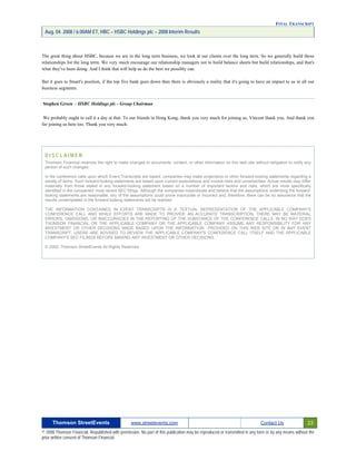 FINAL TRANSCRIPT
Aug. 04. 2008 / 6:00AM ET, HBC – HSBC Holdings plc – 2008 Interim Results
The great thing about HSBC, because we are in the long term business, we look at our clients over the long term. So we generally build those
relationships for the long term. We very much encourage our relationship managers not to build balance sheets but build relationships, and that's
what they've been doing. And I think that will help us do the best we possibly can.
But it goes to Stuart's position, if the top five bank goes down then there is obviously a reality that it's going to have an impact to us in all our
business segments.
Stephen Green - HSBC Holdings plc - Group Chairman
We probably ought to call it a day at that. To our friends in Hong Kong, thank you very much for joining us, Vincent thank you. And thank you
for joining us here too. Thank you very much.
D I S C L A I M E R
Thomson Financial reserves the right to make changes to documents, content, or other information on this web site without obligation to notify any
person of such changes.
In the conference calls upon which Event Transcripts are based, companies may make projections or other forward-looking statements regarding a
variety of items. Such forward-looking statements are based upon current expectations and involve risks and uncertainties. Actual results may differ
materially from those stated in any forward-looking statement based on a number of important factors and risks, which are more specifically
identified in the companies' most recent SEC filings. Although the companies mayindicate and believe that the assumptions underlying the forward-
looking statements are reasonable, any of the assumptions could prove inaccurate or incorrect and, therefore, there can be no assurance that the
results contemplated in the forward-looking statements will be realized.
THE INFORMATION CONTAINED IN EVENT TRANSCRIPTS IS A TEXTUAL REPRESENTATION OF THE APPLICABLE COMPANY'S
CONFERENCE CALL AND WHILE EFFORTS ARE MADE TO PROVIDE AN ACCURATE TRANSCRIPTION, THERE MAY BE MATERIAL
ERRORS, OMISSIONS, OR INACCURACIES IN THE REPORTING OF THE SUBSTANCE OF THE CONFERENCE CALLS. IN NO WAY DOES
THOMSON FINANCIAL OR THE APPLICABLE COMPANY OR THE APPLICABLE COMPANY ASSUME ANY RESPONSIBILITY FOR ANY
INVESTMENT OR OTHER DECISIONS MADE BASED UPON THE INFORMATION PROVIDED ON THIS WEB SITE OR IN ANY EVENT
TRANSCRIPT. USERS ARE ADVISED TO REVIEW THE APPLICABLE COMPANY'S CONFERENCE CALL ITSELF AND THE APPLICABLE
COMPANY'S SEC FILINGS BEFORE MAKING ANY INVESTMENT OR OTHER DECISIONS.
© 2005, Thomson StreetEvents All Rights Reserved.
Thomson StreetEvents www.streetevents.com Contact Us 23
© 2008 Thomson Financial. Republished with permission. No part of this publication may be reproduced or transmitted in any form or by any means without the
prior written consent of Thomson Financial.
 
