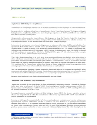 FINAL TRANSCRIPT
Aug. 04. 2008 / 6:00AM ET, HBC – HSBC Holdings plc – 2008 Interim Results
P R E S E N T A T I O N
Stephen Green - HSBC Holdings plc - Group Chairman
Good morning to our guests joining us from Hong Kong. I'd also like to welcome those of you who are joining us via webcast or conference call.
Let me start with a few introductions. In Hong Kong we have our Executive Director, Vincent Cheng, Chairman of The Hongkong and Shanghai
Banking Corporation, Sandy Flockhart, Chief Executive. Also in Hong Kong are Edgar Ancona, the Chief Financial Officer for Asia, and Russell
Picot, HSBC's Group Chief Accounting Officer.
Alongside me here in London, our other Executive Directors, Mike Geoghegan, our Group Chief Executive, Douglas Flint, Group Finance
Director, and Stuart Gulliver, Chief Executive of Global Banking and Markets. And I'm delighted to announce that in the front row we have two
of one non-executive Directors, Sir Brian Williamson and Sir Mark Moody-Stuart. Thank you for joining us.
Before we start, the usual cautionary words on forward-looking statements are on the screen in front of you. And I'll move to the headlines of our
reported results. Profit of $10.2b before tax, down 28% or down 22% after the dilution gains that you will recall inflated last year's first half.
Attributable profits $7.7b, down 29% or down 22% on that same basis. Earnings per share $0.65, down 32%, or down 24% ex the dilution gains.
And return on total shareholders' equity of 12.1% as compared with 19.1% last year. Dividends per share in respect of the first half was disclosed
in the 2007 annual report and accounts, up 6% at $0.36. And our Tier 1 Capital, 8.8% as against 8.7% at the end of last year. And our core equity
Tier 1 ratio of 7.5%, which is in fact unchanged on the end of last year.
When I look at this performance, I start by the way by saying that we put out more information, more disclosure on our market positions in
relation to the financial markets turmoil than ever before. And I hope that we will succeed in conveying to you that we're a very conservatively
positioned bank in respect of the market's turmoil. Overall my take is that this is a resilient performance in what are the most difficult markets for
several decades. The balance of earnings between markets and businesses helped cushion us from some of the impact of the market turmoil.
We're profitable in all of our Customer Groups, including Global Banking and Markets. And profitable across all of our geographies, with the
continuing exception of the U.Ss and the business difficulties that we're working our way through there.
There is the unwavering HSBC commitment to financial strength shown in those capital ratios. And we've continued our dividend policy and our
commitment to make capital available for future investment. One other feature of these results, the costs are I think very well controlled. And all
of the above has produced the result that we are in the top five or so of our competitor peer group in terms of benchmark performance.
Let me turn now to Douglas, who's going to take us through the financials in more detail. Douglas.
Douglas Flint - HSBC Holdings plc - Group Finance Director
Stephen, thank you. Stephen has given you an outline of our overall performance and of general market conditions. I would now like to highlight
the key figures behind the performance in the first half of 2008. Our net operating income before loan impairment charges rose 3% to $39b.
Operating expenses were 8% higher at just over $20b. And loan impairment charges are just over $10b, a rise of 58% meant that profit before tax
was 28% lower than in the first half of 2007, at $10.2b.
Revenue performance was constrained by write-downs in Global Banking and Markets of $3.9b. And this was a major driver in the cost
efficiency ratio easing out from 48.3% to 51%. This remained however within our target range of between 48% and 52% in part attributable to
good cost performance in the developed markets.
Comparing our underlying performance against the first half of last year and the adjustments to underlying are, as in previous periods, currency
legislation impacts, acquisitions and the dilution gains that we reported last year and on this basis our net operating income before loan
impairment charges was up by 2%. It's worth noting that revenue growth was achieved after absorbing the $3.9b write-down in Global Banking
and Markets. And as revenue generation elsewhere, indeed much of it in the rest of Global Banking and Markets was very strong, underlying
growth and operating expenses was 4% which we believe compares well with the rate of global inflation. Mike will be illustrating how all this
Thomson StreetEvents www.streetevents.com Contact Us 3
© 2008 Thomson Financial. Republished with permission. No part of this publication may be reproduced or transmitted in any form or by any means without the
prior written consent of Thomson Financial.
 