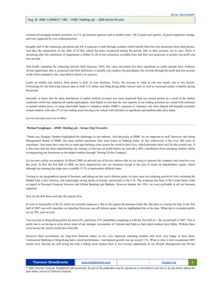 FINAL TRANSCRIPT
Aug. 04. 2008 / 6:00AM ET, HBC – HSBC Holdings plc – 2008 Interim Results
commercial mortgage backed securities, to U.S. government agencies and to student loans. All of good asset quality, of good origination vintage,
and well supported by over collateralization.
Roughly half of the remaining sub-prime and Alt A exposure is held through conduits which benefit from first loss protection from third parties.
And thus the impairment on the slide of $134m, which has been recognized during the period, falls to their account, not to ours. There is
remaining after this attribution of impairment a further $1.2b of loss protection available from this first loss protection to protect our profit and
loss account.
And finally regarding the remaining directly held exposure. Well, fair value movement has been significant as credit spreads have widened.
Actual impairment, that is, projected cash flow deficiency is actually very modest, but precipitates the reversal through the profit and loss account
of the $55m cumulative fair value deficit which is in reserves.
Lastly on market risk metrics, three points to draw to your attention. Firstly, the increase in value at risk was mainly due to two factors.
Positioning for the following interest rates in both U.S. dollar and Hong Kong dollar interest rates as well as increased market volatility during
the period.
Secondly, to know that the daily distribution of global markets revenues was more dispersed than our normal pattern as a result of the market
conditions which has impacted all market participants. And finally to note that the vast majority of our trading positions are valued with reference
to quoted market prices or using observable inputs to valuation model. HSBC's exposure to valuation risk from illiquid and bespoke positions
remain modest, with only 3% of our trading assets having to be valued with reference to significant and unobservable price input.
Let me now pass you over to Mike.
Michael Geoghegan - HSBC Holdings plc - Group Chief Executive
Thank you, Douglas. Stephen highlighted the challenges in our industry. And obviously at HSBC we are impacted as well. However, the Group
Management Board of HSBC has more global experience than most teams in banking today. In fact collectively it has over 300 years of
experience. And many have seen two or more past banking crises across the world in their lives, which positions them well for this current one. It
is this team that has been implementing our strategy of moving our profit before tax towards a 60% contribution from emerging markets whilst
re-engineering our businesses in developed markets through ‘Joining Up the Company’.
Let me now outline our progress. In March 2008 we advised you of the key metrics that we are using to measure the company and ourselves over
the cycle. In this, the first half of 2008, we have impressively met our measures except in the area of return on shareholders' equity, which
although not meeting the range was a credible 12.1% in particularly difficult times.
Turning to our geographical spread of business, and taking out last year's dilution gains, we have seen very pleasing growth in Asia, including the
Middle East, Latin America, and surprisingly strong results in Europe, particularly in the U.K. The weakness has been in the United States, both
in regard to Personal Financial Services and Global Banking and Markets. However despite the USA, we were profitable in all our business
segments.
Now let me drill down and take the regions first.
In Asia we had profits of $6.7b, which are certainly impressive. But at first glance the business looks flat. But there is a reason for that. In the first
half of 2007 you will remember we benefited from our one-off dilution gains. And we highlighted this at the time. When this is excluded profits
are up 20% year-on-year.
Year-on-year in Hong Kong profits are down 8%, and down 23% (inaudible) comparing it with the first half of -- the second half of 2007. This is
partly due to us having to write down some of our strategic investments in Vietnam and India as their stock markets have fallen. Without these
write-downs the results would have been flat.
However these investments are long-term financial stakes in two very important emerging markets and we're very happy to have them.
Commercial Banking in Hong Kong had a record performance. And deposit growth was up overall 11%. What is clear is how exceptional 2007
results were. Results are still strong but with a falling stock market there is less revenue opportunity in our Wealth Management and Private
Thomson StreetEvents www.streetevents.com Contact Us 5
© 2008 Thomson Financial. Republished with permission. No part of this publication may be reproduced or transmitted in any form or by any means without the
prior written consent of Thomson Financial.
 
