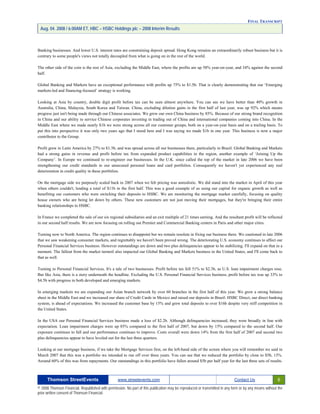 FINAL TRANSCRIPT
Aug. 04. 2008 / 6:00AM ET, HBC – HSBC Holdings plc – 2008 Interim Results
Banking businesses. And lower U.S. interest rates are constraining deposit spread. Hong Kong remains an extraordinarily robust business but it is
contrary to some people's views not totally decoupled from what is going on in the rest of the world.
The other side of the coin is the rest of Asia, excluding the Middle East, where the profits are up 58% year-on-year, and 34% against the second
half.
Global Banking and Markets have an exceptional performance with profits up 75% to $1.5b. That is clearly demonstrating that our ‘Emerging
markets-led and financing-focused’ strategy is working.
Looking at Asia by country, double digit profit before tax can be seen almost anywhere. You can see we have better than 40% growth in
Australia, China, Malaysia, South Korea and Taiwan. China, excluding dilution gains in the first half of last year, was up 92% which means
progress just isn't being made through our Chinese associates. We grew our own China business by 85%. Because of our strong brand recognition
in China and our ability to service Chinese corporates investing in trading out of China and international companies coming into China. In the
Middle East where we made nearly $1b we were strong across all our customer groups, both on a year-on-year basis and on a trailing basis. To
put this into perspective it was only two years ago that I stood here and I was saying we made $1b in one year. This business is now a major
contributor to the Group.
Profit grew in Latin America by 27% to $1.3b, and was spread across all our businesses there, particularly in Brazil. Global Banking and Markets
had a strong gains in revenue and profit before tax from expanded product capabilities in the region, another example of ‘Joining Up the
Company’. In Europe we continued to re-engineer our businesses. In the U.K. since called the top of the market in late 2006 we have been
strengthening our credit standards in our unsecured personal loans and card portfolios. Consequently we haven't yet experienced any real
deterioration in credit quality in these portfolios.
On the mortgage side we purposely scaled back in 2007 when we felt pricing was unrealistic. We did stand into the market in April of this year
when others couldn't, lending a total of $11b in the first half. This was a good example of us using our capital for organic growth as well as
benefiting our customers who were switching their deposits to HSBC. We are monitoring the mortgage market carefully, focusing on quality
house owners who are being let down by others. These new customers are not just moving their mortgages, but they're bringing their entire
banking relationships to HSBC.
In France we completed the sale of our six regional subsidiaries and an exit multiple of 21 times earning. And the resultant profit will be reflected
in our second half results. We are now focusing on rolling out Premier and Commercial Banking centers in Paris and other major cities.
Turning now to North America. The region continues to disappoint but we remain resolute in fixing our business there. We cautioned in late 2006
that we saw weakening consumer markets, and regrettably we haven't been proved wrong. The deteriorating U.S. economy continues to affect our
Personal Financial Services business. However outstandings are down and two plus delinquencies appear to be stabilizing. I'll expand on that in a
moment. The fallout from the market turmoil also impacted our Global Banking and Markets business in the United States, and I'll come back to
that as well.
Turning to Personal Financial Services. It's a tale of two businesses. Profit before tax fell 51% to $2.3b, as U.S. loan impairment charges rose.
But like Asia, there is a story underneath the headline. Excluding the U.S. Personal Financial Services business, profit before tax was up 33% to
$4.5b with progress in both developed and emerging markets.
In emerging markets we are expanding our Asian branch network by over 60 branches in the first half of this year. We grew a strong balance
sheet in the Middle East and we increased our share of Credit Cards in Mexico and raised our deposits in Brazil. HSBC Direct, our direct banking
system, is ahead of expectations. We increased the customer base by 15% and grew total deposits to over $16b despite very stiff competition in
the United States.
In the USA our Personal Financial Services business made a loss of $2.2b. Although delinquencies increased, they were broadly in line with
expectation. Loan impairment charges were up 85% compared to the first half of 2007, but down by 15% compared to the second half. Our
exposure continues to fall and our performance continues to improve. Costs overall were down 14% from the first half of 2007 and second two
plus delinquencies appear to have leveled out for the last three quarters.
Looking at our mortgage business, if we take the Mortgage Services first, on the left-hand side of the screen where you will remember we said in
March 2007 that this was a portfolio we intended to run off over three years. You can see that we reduced the portfolio by close to $5b, 13%.
Around 60% of this was from repayments. Our outstandings in this portfolio have fallen around $5b per half year for the last three sets of results.
Thomson StreetEvents www.streetevents.com Contact Us 6
© 2008 Thomson Financial. Republished with permission. No part of this publication may be reproduced or transmitted in any form or by any means without the
prior written consent of Thomson Financial.
 