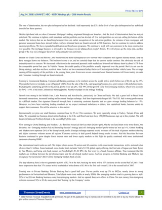 FINAL TRANSCRIPT
Aug. 04. 2008 / 6:00AM ET, HBC – HSBC Holdings plc – 2008 Interim Results
The rate of deterioration, the two plus delinquencies has declined. And importantly the U.S. dollar level of two plus delinquencies has stabilized
over the last three quarters.
On the right-hand side we show Consumer Mortgage Lending, originated through our branches. And the level of deterioration there has not yet
stabilized. We continue to tighten credit standards and the portfolio size has leveled off. For both portfolios we are not calling the bottom of the
market. We believe that we are benefiting however from our earlier recognition of the sub-prime problem. As volumes of new mortgages and
personal unsecured loans have slowed further, we have trimmed back our branch network to 900 branches. And we continue to work to address
customer problems. We have expanded modification and foreclosure programs. We continue to work with our customers in the most constructive
way possible. The mortgage business is personal to me because we are talking about people's homes. We will always go the extra mile, and I'm
proud of the way our colleagues have been truly caring for our customers.
In both our Credit Cards and Private Label businesses our dollar delinquencies have slowed which compares well against industry trends. And we
have managed down our balances. The business is core to us, and we certainly hope that the current trends continue. But obviously the risk of
unemployment is a concern. We increased collections in the unsecured personal credit market and lowered our balance sheet by about $1.7b from
the comparable period last year. In Vehicle Finance the credit quality of the portfolio actually improved over the period. But it is not core to
Group strategy, and does not have a critical mass. And so we have announced today that we will not originate further vehicle loans. We envisage
running off the majority of the portfolio in the coming three years. From now on our consumer based finance business will focus mainly on cards
and Consumer Lending through our branch network.
Turning to Commercial Banking. Commercial Banking continues to be resilient across the world, with a profit before tax of $4.6b, up by 35%.
This number however includes a one-off gain of $425m from the sale of the U.K. card acquiring business to a joint venture with global payments.
Excluding this underlying growth in the period, profits were up 22%. And 70% of that growth came from emerging markets, which now accounts
for 50% -- 54% of the total Commercial Banking profits. Another example of our strategy working.
Growth was strong in the Middle East, Latin America and Asia-Pacific, particularly in China and India. We had a great half in Brazil with
increased transactions, increased lending and increased foreign exchange. And loan impairment charges fell. The U.K. had a strong performance
in a difficult market. Our signature financial strength here is attracting customer deposits, and we grew average lending balances by 13%.
However, we have been watching lending standards as we expect continued turbulence as others, less capitalized banks, become unable to
support their customers. We will be selective in this market.
Internationally we grew our small business customer base by 8% to 2.9m customers. We were especially strong in Turkey, Taiwan, China and
India. We expanded our business direct online banking in the U.K. and Brazil and now have 150,000 businesses sign up to this product. We will
launch in India and Northern Ireland in the second half of this year.
Now turning to Global Banking and Markets. Like Personal Financial Services there are two parts. On the one hand there were write-downs. On
the other, our ‘Emerging markets-led and financing-focused’ strategy paid off. Emerging markets' profit before tax was up 51%. Global Banking
and Markets now represent 26% of the Group's total profits. Foreign exchange reported record revenues off the back of greater market volatility
and higher customer volumes across all regions. Customer activity in deal growth helped strong results in rates. And the Securities Services
business continued to grow despite lower interest rates and lower equity markets as the flight to quality continued with more institutional
customers choosing HSBC.
Our international reach works as well. We helped clients across 29 sectors and 60 countries, with cross-border transactions, with a notional value
of more than $1 trillion. Some landmark cross-border deals includes Vale's $12.2b global equity offering, the Ford sale of Jaguar and Land Rover
to Tata Motors, and being sole book runner on PetroRabigh's $1.2b IPO, the first ever by a Saudi Aramco affiliate. True testament that the
markets are working between the developing teams and the developed market teams. And our progress in Global Banking and Markets was
recognized by Euromoney's Best Global Emerging Markets Bank award.
The key takeaway here is that we generated a profit of $2.7b in the half, bucking the trend with a 37% increase on the second half of 2007. Even
more impressive than that 37% comes with a headwind of write-downs of $3.9b in the first half versus $2.1b in the second half of 2007.
Turning now to Private Banking. Private Banking had a good half year. Pre-tax profits were up 5% to $822m, mostly down to strong
performances in Switzerland and Monaco. Total client assets were stable at nearly $500b. Our emerging markets reach is growing here as well.
59% of our Private Banking business came from emerging markets. And we opened three new offices in China. Net new money from intergroup
referrals increased 70% to $3.4b, more proof that ‘Joining Up the Company’ works.
Thomson StreetEvents www.streetevents.com Contact Us 7
© 2008 Thomson Financial. Republished with permission. No part of this publication may be reproduced or transmitted in any form or by any means without the
prior written consent of Thomson Financial.
 