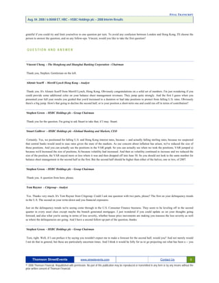FINAL TRANSCRIPT
Aug. 04. 2008 / 6:00AM ET, HBC – HSBC Holdings plc – 2008 Interim Results
grateful if you could try and limit yourselves to one question per turn. To avoid any confusion between London and Hong Kong, I'll choose the
person to answer the question, and on any follow-ups. Vincent, would you like to take the first question?
Q U E S T I O N A N D A N S W E R
Vincent Cheng - The Hongkong and Shanghai Banking Corporation - Chairman
Thank you, Stephen. Gentleman on the left.
Alistair Scarff - Merrill Lynch Hong Kong - Analyst
Thank you. It's Alistair Scarff from Merrill Lynch, Hong Kong. Obviously congratulations on a solid set of numbers. I'm just wondering if you
could provide some additional color on your balance sheet management revenues. They jump quite strongly. And the first I guess when you
presented your full year results you guided that you'd increased to a duration or had take positions to protect from falling U.S. rates. Obviously
there's a big jump. How's that going to decline the second half, or is your position a short-term one and could run off in terms of contribution?
Stephen Green - HSBC Holdings plc - Group Chairman
Thank you for the question. I'm going to ask Stuart to take that, if I may. Stuart.
Stuart Gulliver - HSBC Holdings plc –Globaal Banking and Markets, CEO
Certainly. Yes, we positioned for falling U.S. and Hong Kong interest rates, because -- and actually falling sterling rates, because we suspected
that central banks would need to ease rates given the state of the markets. As our concern about inflation has arisen, we've reduced the size of
those positions. And you can actually see the positions in the VAR graph. So you can actually see when we took the positions, VAR jumped a)
because we'd increased the size of positions, b) because volatility had increased. And then as volatility continued to increase and we reduced the
size of the position, the VAR stayed more or less where it was and then dropped off into June 30. So you should not look to the same number for
balance sheet management in the second half as the first. But the second half should be higher than either of the halves, one or two, of 2007.
Stephen Green - HSBC Holdings plc - Group Chairman
Thank you. A question from here, please.
Tom Rayner - Citigroup - Analyst
Yes. Thanks very much. It's Tom Rayner from Citigroup. Could I ask one question with two parts, please? The first on your delinquency trends
in the U.S. The second on your write-down and you financial exposures.
Just on the delinquency trends we're seeing come through in the U.S. Consumer Finance business. They seem to be leveling off in the second
quarter in every asset class except maybe the branch generated mortgages. I just wondered if you could update us on your thoughts going
forward, and also what you're seeing in terms of loss severity, whether house price movements are making you reassess the loss severity as well
as where the delinquencies are going. And I have a second follow-up part of the question, thanks.
Stephen Green - HSBC Holdings plc - Group Chairman
Tom, right. Well, if I can preface it by saying you wouldn't expect me to make a forecast for the second half, would you? And not merely would
I not do that in general, but these are particularly uncertain times. And I think it would be folly for us to go projecting out what has been a -- you
Thomson StreetEvents www.streetevents.com Contact Us 9
© 2008 Thomson Financial. Republished with permission. No part of this publication may be reproduced or transmitted in any form or by any means without the
prior written consent of Thomson Financial.
 