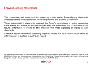 Forward-looking statements
2
This presentation and subsequent discussion may contain certain forward-looking statements
with respect to the financial condition, results of operations and business of the Group.
These forward-looking statements represent the Group’s expectations or beliefs concerning
future events and involve known and unknown risks and uncertainty that could cause actual
results, performance or events to differ materially from those expressed or implied in such
statements.
Additional detailed information concerning important factors that could cause actual results to
differ materially is available in our Interim Report.
All financial information used in this presentation is reported in accordance with IFRS and extracted from HSBC Holdings plc’s
2008 Interim Report and Accounts unless indicated otherwise. ‘Hong Kong’ includes Hang Seng Bank and ‘Asia-Pacific ex Hong
Kong’ also excludes dilution gains from associates and results from the Middle East.
 