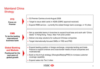 Mainland China
Strategy
• 53 Premier Centres at end-August 2008
• Target to issue debit cards in 4Q08 (CBRC approval received)
• Expand RMB service – currently the widest foreign bank coverage, in 16 cities
PFS
Focus on
Premier
9
• Set up specialist teams in branches to expand local base and work with “China
desks” in Hong Kong, Tokyo, New York and London
• Deliver one-stop solutions for outbound Chinese companies
• Target internationally-focused SMEs in YRD and PRD
CMB
To be the leading
international
business bank
• Expand leading position in foreign exchange, corporate lending and trade
finance to support onshore and cross-border needs of local companies and
multinationals
• Build on the tri-hub strategy (Shanghai/Beijing/PRD) to increase customer
coverage capability
• Expand sales into Tier 2 cities
Global Banking
and Markets
Positioned for the
next wave of
global growth
 