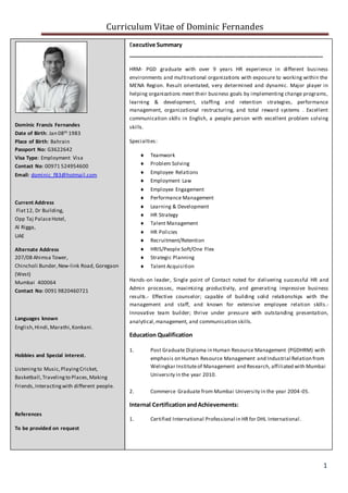 Curriculum Vitae of Dominic Fernandes
1
_______________________________________________________________
Dominic Francis Fernandes
Date of Birth: Jan 08th 1983
Place of Birth: Bahrain
Passport No: G3622642
Visa Type: Employment Visa
Contact No: 00971 524954600
Email: dominic_f83@hotmail.com
Current Address
Flat12, Dr Building,
Opp Taj PalaceHotel,
Al Rigga,
UAE
Alternate Address
207/08 Ahimsa Tower,
Chincholi Bunder,New-link Road, Goregaon
(West)
Mumbai 400064
Contact No: 0091 9820460721
Languages known
English,Hindi,Marathi,Konkani.
Hobbies and Special interest.
Listeningto Music,PlayingCricket,
Basketball,Travelingto Places,Making
Friends,Interactingwith different people.
References
To be provided on request
Executive Summary
_____________________________________________________________
HRM- PGD graduate with over 9 years HR experience in different business
environments and multinational organizations with exposure to working within the
MENA Region. Result orientated, very determined and dynamic. Major player in
helping organizations meet their business goals by implementing change programs,
learning & development, staffing and retention strategies, performance
management, organizational restructuring, and total reward systems . Excellent
communication skills in English, a people person with excellent problem solving
skills.
Specialties:
 Teamwork
 Problem Solving
 Employee Relations
 Employment Law
 Employee Engagement
 Performance Management
 Learning & Development
 HR Strategy
 Talent Management
 HR Policies
 Recruitment/Retention
 HRIS/People Soft/One Flex
 Strategic Planning
 Talent Acquisition
Hands-on leader, Single point of Contact noted for delivering successful HR and
Admin processes, maximizing productivity, and generating impressive business
results.- Effective counselor; capable of building solid relationships with the
management and staff, and known for extensive employee relation skills.-
Innovative team builder; thrive under pressure with outstanding presentation,
analytical,management, and communication skills.
Education Qualification
1. Post Graduate Diploma in Human Resource Management (PGDHRM) with
emphasis on Human Resource Management and Industrial Relation from
Welingkar Instituteof Management and Research, affiliated with Mumbai
University in the year 2010.
2. Commerce Graduate from Mumbai University in the year 2004-05.
Internal CertificationandAchievements:
1. Certified International Professional in HRfor DHL International.
 