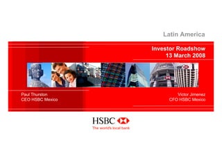 Latin America

                  Investor Roadshow
                       13 March 2008




Paul Thurston             Victor Jimenez
CEO HSBC Mexico        CFO HSBC Mexico
 