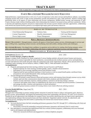 TRACY B. KOT
5106 Avondale Drive  Sugar Land, TX 77479  (832) 741-7269  tracykot@yahoo.com
CLIENT RELATIONSHIP MANAGER/ACCOUNT EXECUTIVE
High-performance, organizational driver with over 15 years of experience in the client services and healthcare industry, successfully
managing projects that result in high revenue performance growth and productivity gains. Peak performer, skilled at leading high
performing teams in all aspects of client relationship and account management, handled hiring, training, and mentoring of staff.
Creative business leader skilled at building quality client relationships that resulted in increased revenue and client satisfaction. Ability
to develop and implement programs and process improvements that increase account retention and sales opportunities, collaborating
with internal and external business partners to accomplish high impact goals and business objectives.
A R E A S O F S T R E N G T H
 Client Relationship Management  Solutions Sales  Training and Development
 Contract Negotiations  Benefits Administration  Call Center Management
 Process Improvement  Project Management  Customer Service
K E Y S K I L L S A S S E S S M E N T
PROJECT MANAGEMENT - Managed projects related to all aspects of client based contract services, eliminating gaps in services and
gaps in billing items, negotiating contract renewals, and facilitating client deliverables, utilizing solution sales techniques.
RELATIONSHIP BUILDING - Developed client confidence in operations service delivery by creating client facing strategies, action
plans, and summary reports, successfully collaborating with clients to implement operational successes and improvements.
P R O F E S S I O N A L E X P E R I E N C E
USI Southwest, Houston, TX 2014 – 2016
Senior Account Manager, Employee Benefits
Manage a complex book of business for clients comprised of various funding methods, advanced contract features and structure.
Perform as the service contact responsible for client satisfaction, consistently provide excellent customer service and leadership to
accounts and represent client needs and goals within the contractual scope of the organization. Educate, advise and aid clients on all
compliance topics including, but not limited to, ERISA, COBRA, FMLA, 5500s and Health Care Reform.
Accomplishments:
 Prepared, participated and led client meetings with the Account Executive and Producer
 Prepared materials for client meetings included agendas, reports, calendars and presentations
 Participated in client meetings regarding renewal and utilization results
 Organized and led open enrollment meetings at client locations as well as created benefit guides, enrollment forms,
presentations and recorded Brainshark online meeting presentations
 Account Management and Strategic Planning
 Acted as the primary contact between clients and insurance carriers and retaining clients through customer service which
includes open and clear communication channels with clients, producers and internal partners
 Perform accurate and timely responses, identify problems, summarize and develop strategic solutions
 Continuous and regular client contact as established by the client service calendar and renewal timeline. Communicate
and manage due dates, timelines and expectation to clients and partners
 Install new group insurance contracts for existing clients or new clients effectively utilizing resources
Carewise Health/SHPS Inc., Sugar Land, TX 2012 – 2014
Account Executive
Managed client relationships as primary strategic partner and point of contact for clients to achieve and maintain goals, objectives,
growth, revenue, and profitability, developing and maintaining strong client relationships with Director, VP, and C level executives.
Handled all up-sell opportunities and challenges for assigned clients, successfully identifying sales and improvement opportunities,
and implementing strategies that increased revenue and client satisfaction. Negotiated contract renewals, fee adjustments, and
enhanced services, managing client deliverables in partnership with internal and external business entities.
Accomplishments:
 Serviced inherited clients that had outstanding performance guarantees from 2011 through 2013, collaborating with client and
internal departments
 Successfully resolved all outstanding contractual performance guarantees and returned client to current status
 Key participant in committee that implemented Fitbit into worksite wellness programs, collaborating with cross-functional
team on development and implementation
 Effectively increased enrollment and engagement in wellness telephonic programs
 