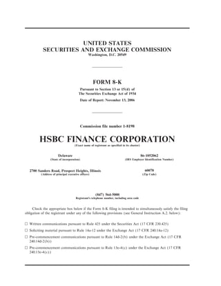 UNITED STATES
SECURITIES AND EXCHANGE COMMISSION
Washington, D.C. 20549
FORM 8-K
Pursuant to Section 13 or 15(d) of
The Securities Exchange Act of 1934
Date of Report: November 13, 2006
Commission file number 1-8198
HSBC FINANCE CORPORATION(Exact name of registrant as specified in its charter)
Delaware 86-1052062
(State of incorporation) (IRS Employer Identification Number)
2700 Sanders Road, Prospect Heights, Illinois 60070
(Address of principal executive offices) (Zip Code)
(847) 564-5000
Registrant’s telephone number, including area code
Check the appropriate box below if the Form 8-K filing is intended to simultaneously satisfy the filing
obligation of the registrant under any of the following provisions (see General Instruction A.2. below):
n Written communications pursuant to Rule 425 under the Securities Act (17 CFR 230.425)
n Soliciting material pursuant to Rule 14a-12 under the Exchange Act (17 CFR 240.14a-12)
n Pre-commencement communications pursuant to Rule 14d-2(b) under the Exchange Act (17 CFR
240.14d-2(b))
n Pre-commencement communications pursuant to Rule 13e-4(c) under the Exchange Act (17 CFR
240.13e-4(c))
 
