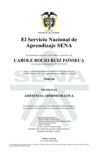 Libertad y orden
REPÚBLICA DE COLOMBIA
El Servicio Nacional de
Aprendizaje SENA
S
En Cumplimiento de la Ley 119 de 1994 y en atención a que
CAROLE ROCIO RUIZ FONSECA
Con Tarjeta de Identidad No. 97.050.710.436
Cursó y aprobó el programa de Formación Profesional Integral
y cumplió con las condiciones requeridas por la entidad, le confiere el
Título de
TÉCNICO EN
ASISTENCIA ADMINISTRATIVA
2014.01.24
12:28:39
En testimonio de lo anterior, se firma el presente Titulo en Bogotá,
a los veintitres (23) días del mes de enero de dos mil catorce (2014)
Firmado Digitalmente por
WAINE ANTONY TRIANA ALBIS
SERVICIO NACIONAL DE APRENDIZAJE - SENA
Autenticidad del Documento
Bogotá - Colombia
WAINE ANTONY TRIANA ALBIS
SUBDIRECTOR CENTRO DE GESTION ADMINISTRATIVA
REGIONAL DISTRITO CAPITAL
8101940 - 23/01/2014
No y FECHA REGISTRO
La autenticidad de este documento puede ser verificada en el registro electrónico que se encuentra en la página web http://certificados.sena.edu.co, bajo el
número 940400324094TI97050710436C.